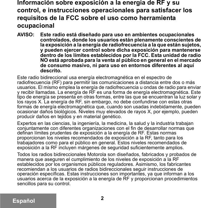 2EspañolInformación sobre exposición a la energía de RF y su control, e instrucciones operacionales para satisfacer los requisitos de la FCC sobre el uso como herramienta ocupacionalAVISO:  Este radio está diseñado para uso en ambientes ocupacionales controlados, donde los usuarios están plenamente conscientes de la exposición a la energía de radiofrecuencia a la que están sujetos, y pueden ejercer control sobre dicha exposición para mantenerse dentro de los límites establecidos por la FCC. Esta unidad de radio NO está aprobada para la venta al público en general en el mercado de consumo masivo, ni para uso en entornos diferentes al aquí descrito.Este radio bidireccional usa energía electromagnética en el espectro de radiofrecuencia (RF) para permitir las comunicaciones a distancia entre dos o más usuarios. El mismo emplea la energía de radiofrecuencia u ondas de radio para enviar y recibir llamadas. La energía de RF es una forma de energía electromagnética. Este tipo de energía se presenta en otras formas, entre las que se encuentran la luz solar y los rayos X. La energía de RF, sin embargo, no debe confundirse con estas otras formas de energía electromagnética que, cuando son usadas indebidamente, pueden ocasionar daños biológicos. Niveles muy elevados de rayos X, por ejemplo, pueden producir daños en tejidos y en material genético.Expertos en las ciencias, la ingeniería, la medicina, la salud y la industria trabajan conjuntamente con diferentes organizaciones con el fin de desarrollar normas que definan límites prudentes de exposición a la energía de RF. Estas normas proporcionan los niveles recomendados de exposición a la RF, tanto para los trabajadores como para el público en general. Estos niveles recomendados de exposición a la RF incluyen márgenes de seguridad suficientemente amplios.Todos los radios bidireccionales Motorola son diseñados, fabricados y probados de manera que aseguren el cumplimiento de los niveles de exposición a la RF establecidos por los organismos públicos reguladores. Asimismo, los fabricantes recomiendan a los usuarios de radios bidireccionales seguir instrucciones de operación específicas. Estas instrucciones son importantes, ya que informan a los usuarios acerca de la exposición a la energía de RF y proporcionan procedimientos sencillos para su control.6881095C99-G.book  Page 2  Tuesday, March 16, 2010  10:31 AM