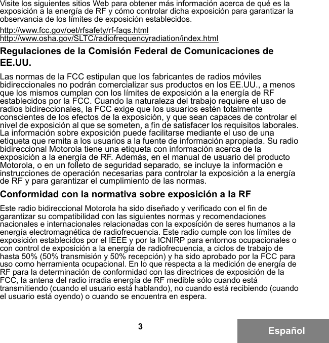 3EspañolVisite los siguientes sitios Web para obtener más información acerca de qué es la exposición a la energía de RF y cómo controlar dicha exposición para garantizar la observancia de los límites de exposición establecidos.http://www.fcc.gov/oet/rfsafety/rf-faqs.htmlhttp://www.osha.gov/SLTC/radiofrequencyradiation/index.htmlRegulaciones de la Comisión Federal de Comunicaciones de EE.UU.Las normas de la FCC estipulan que los fabricantes de radios móviles bidireccionales no podrán comercializar sus productos en los EE.UU., a menos que los mismos cumplan con los límites de exposición a la energía de RF establecidos por la FCC. Cuando la naturaleza del trabajo requiere el uso de radios bidireccionales, la FCC exige que los usuarios estén totalmente conscientes de los efectos de la exposición, y que sean capaces de controlar el nivel de exposición al que se someten, a fin de satisfacer los requisitos laborales. La información sobre exposición puede facilitarse mediante el uso de una etiqueta que remita a los usuarios a la fuente de información apropiada. Su radio bidireccional Motorola tiene una etiqueta con información acerca de la exposición a la energía de RF. Además, en el manual de usuario del producto Motorola, o en un folleto de seguridad separado, se incluye la información e instrucciones de operación necesarias para controlar la exposición a la energía de RF y para garantizar el cumplimiento de las normas.Conformidad con la normativa sobre exposición a la RFEste radio bidireccional Motorola ha sido diseñado y verificado con el fin de garantizar su compatibilidad con las siguientes normas y recomendaciones nacionales e internacionales relacionadas con la exposición de seres humanos a la energía electromagnética de radiofrecuencia. Este radio cumple con los límites de exposición establecidos por el IEEE y por la ICNIRP para entornos ocupacionales o con control de exposición a la energía de radiofrecuencia, a ciclos de trabajo de hasta 50% (50% transmisión y 50% recepción) y ha sido aprobado por la FCC para uso como herramienta ocupacional. En lo que respecta a la medición de energía de RF para la determinación de conformidad con las directrices de exposición de la FCC, la antena del radio irradia energía de RF medible sólo cuando está transmitiendo (cuando el usuario está hablando), no cuando está recibiendo (cuando el usuario está oyendo) o cuando se encuentra en espera.6881095C99-G.book  Page 3  Tuesday, March 16, 2010  10:31 AM