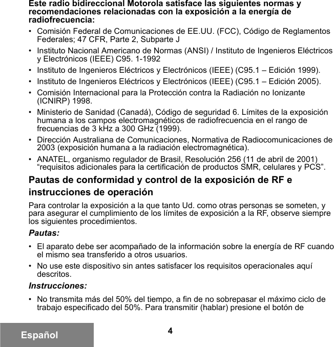 4EspañolEste radio bidireccional Motorola satisface las siguientes normas y recomendaciones relacionadas con la exposición a la energía de radiofrecuencia:• Comisión Federal de Comunicaciones de EE.UU. (FCC), Código de Reglamentos Federales; 47 CFR, Parte 2, Subparte J • Instituto Nacional Americano de Normas (ANSI) / Instituto de Ingenieros Eléctricos y Electrónicos (IEEE) C95. 1-1992• Instituto de Ingenieros Eléctricos y Electrónicos (IEEE) (C95.1 – Edición 1999).• Instituto de Ingenieros Eléctricos y Electrónicos (IEEE) (C95.1 – Edición 2005).• Comisión Internacional para la Protección contra la Radiación no Ionizante (ICNIRP) 1998. • Ministerio de Sanidad (Canadá), Código de seguridad 6. Límites de la exposición humana a los campos electromagnéticos de radiofrecuencia en el rango de frecuencias de 3 kHz a 300 GHz (1999).• Dirección Australiana de Comunicaciones, Normativa de Radiocomunicaciones de 2003 (exposición humana a la radiación electromagnética).• ANATEL, organismo regulador de Brasil, Resolución 256 (11 de abril de 2001) “requisitos adicionales para la certificación de productos SMR, celulares y PCS”.Pautas de conformidad y control de la exposición de RF e instrucciones de operaciónPara controlar la exposición a la que tanto Ud. como otras personas se someten, y para asegurar el cumplimiento de los límites de exposición a la RF, observe siempre los siguientes procedimientos.Pautas:• El aparato debe ser acompañado de la información sobre la energía de RF cuando el mismo sea transferido a otros usuarios.• No use este dispositivo sin antes satisfacer los requisitos operacionales aquí descritos.Instrucciones:• No transmita más del 50% del tiempo, a fin de no sobrepasar el máximo ciclo de trabajo especificado del 50%. Para transmitir (hablar) presione el botón de 6881095C99-G.book  Page 4  Tuesday, March 16, 2010  10:31 AM