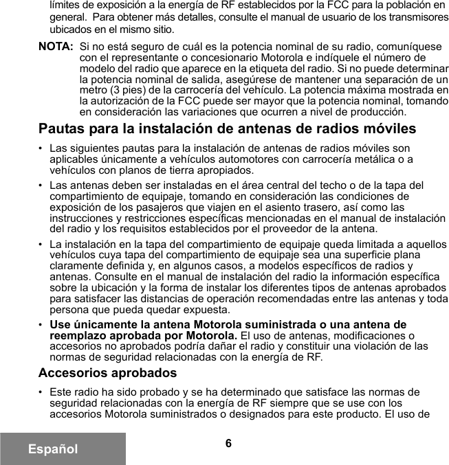 6Españollímites de exposición a la energía de RF establecidos por la FCC para la población en general.  Para obtener más detalles, consulte el manual de usuario de los transmisores ubicados en el mismo sitio.NOTA: Si no está seguro de cuál es la potencia nominal de su radio, comuníquese con el representante o concesionario Motorola e indíquele el número de modelo del radio que aparece en la etiqueta del radio. Si no puede determinar la potencia nominal de salida, asegúrese de mantener una separación de un metro (3 pies) de la carrocería del vehículo. La potencia máxima mostrada en la autorización de la FCC puede ser mayor que la potencia nominal, tomando en consideración las variaciones que ocurren a nivel de producción. Pautas para la instalación de antenas de radios móviles• Las siguientes pautas para la instalación de antenas de radios móviles son aplicables únicamente a vehículos automotores con carrocería metálica o a vehículos con planos de tierra apropiados.• Las antenas deben ser instaladas en el área central del techo o de la tapa del compartimiento de equipaje, tomando en consideración las condiciones de exposición de los pasajeros que viajen en el asiento trasero, así como las instrucciones y restricciones específicas mencionadas en el manual de instalación del radio y los requisitos establecidos por el proveedor de la antena.• La instalación en la tapa del compartimiento de equipaje queda limitada a aquellos vehículos cuya tapa del compartimiento de equipaje sea una superficie plana claramente definida y, en algunos casos, a modelos específicos de radios y antenas. Consulte en el manual de instalación del radio la información específica sobre la ubicación y la forma de instalar los diferentes tipos de antenas aprobados para satisfacer las distancias de operación recomendadas entre las antenas y toda persona que pueda quedar expuesta.•Use únicamente la antena Motorola suministrada o una antena de reemplazo aprobada por Motorola. El uso de antenas, modificaciones o accesorios no aprobados podría dañar el radio y constituir una violación de las normas de seguridad relacionadas con la energía de RF.Accesorios aprobados• Este radio ha sido probado y se ha determinado que satisface las normas de seguridad relacionadas con la energía de RF siempre que se use con los accesorios Motorola suministrados o designados para este producto. El uso de 6881095C99-G.book  Page 6  Tuesday, March 16, 2010  10:31 AM