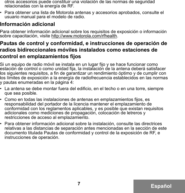 7Españolotros accesorios puede constituir una violación de las normas de seguridad relacionadas con la energía de RF. • Para obtener una lista de Motorola antenas y accesorios aprobados, consulte el usuario manual para el modelo de radio.Información adicionalPara obtener información adicional sobre los requisitos de exposición o información sobre capacitación, visite http://www.motorola.com/rfhealth.Pautas de control y conformidad, e instrucciones de operación de radios bidireccionales móviles instalados como estaciones de control en emplazamientos fijosSi un equipo de radio móvil se instala en un lugar fijo y se hace funcionar como estación de control o como unidad fija, la instalación de la antena deberá satisfacer los siguientes requisitos, a fin de garantizar un rendimiento óptimo y de cumplir con los límites de exposición a la energía de radiofrecuencia establecidos en las normas y pautas enumeradas en la página 4:• La antena se debe montar fuera del edificio, en el techo o en una torre, siempre que sea posible. • Como en todas las instalaciones de antenas en emplazamientos fijos, es responsabilidad del portador de la licencia mantener el emplazamiento de conformidad con los reglamentos aplicables, y es posible que existan requisitos adicionales como mediciones de propagación, colocación de letreros y restricciones de acceso al emplazamiento.• Para obtener información adicional sobre la instalación, consulte las directrices relativas a las distancias de separación antes mencionadas en la sección de este documento titulada Pautas de conformidad y control de la exposición de RF, e instrucciones de operación. 6881095C99-G.book  Page 7  Tuesday, March 16, 2010  10:31 AM