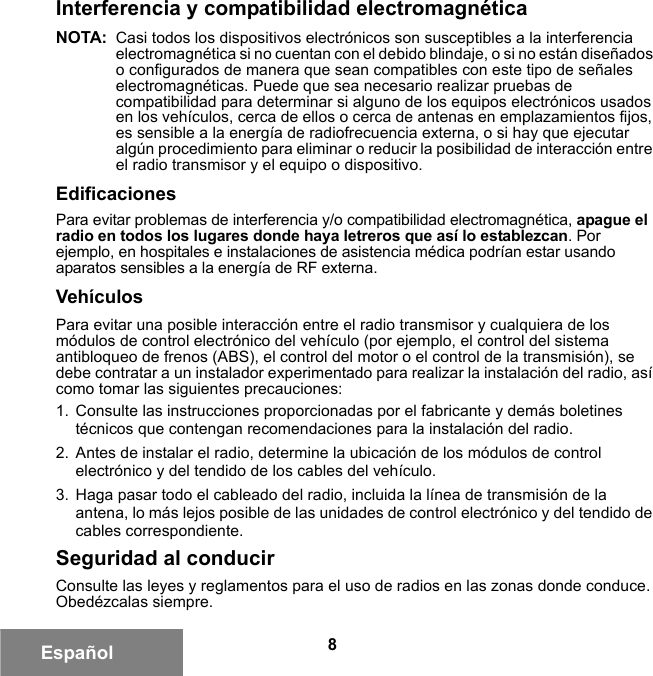 8EspañolInterferencia y compatibilidad electromagnéticaNOTA: Casi todos los dispositivos electrónicos son susceptibles a la interferencia electromagnética si no cuentan con el debido blindaje, o si no están diseñados o configurados de manera que sean compatibles con este tipo de señales electromagnéticas. Puede que sea necesario realizar pruebas de compatibilidad para determinar si alguno de los equipos electrónicos usados en los vehículos, cerca de ellos o cerca de antenas en emplazamientos fijos, es sensible a la energía de radiofrecuencia externa, o si hay que ejecutar algún procedimiento para eliminar o reducir la posibilidad de interacción entre el radio transmisor y el equipo o dispositivo.EdificacionesPara evitar problemas de interferencia y/o compatibilidad electromagnética, apague el radio en todos los lugares donde haya letreros que así lo establezcan. Por ejemplo, en hospitales e instalaciones de asistencia médica podrían estar usando aparatos sensibles a la energía de RF externa.VehículosPara evitar una posible interacción entre el radio transmisor y cualquiera de los módulos de control electrónico del vehículo (por ejemplo, el control del sistema antibloqueo de frenos (ABS), el control del motor o el control de la transmisión), se debe contratar a un instalador experimentado para realizar la instalación del radio, así como tomar las siguientes precauciones: 1. Consulte las instrucciones proporcionadas por el fabricante y demás boletines técnicos que contengan recomendaciones para la instalación del radio. 2. Antes de instalar el radio, determine la ubicación de los módulos de control electrónico y del tendido de los cables del vehículo.3. Haga pasar todo el cableado del radio, incluida la línea de transmisión de la antena, lo más lejos posible de las unidades de control electrónico y del tendido de cables correspondiente.Seguridad al conducirConsulte las leyes y reglamentos para el uso de radios en las zonas donde conduce. Obedézcalas siempre.6881095C99-G.book  Page 8  Tuesday, March 16, 2010  10:31 AM