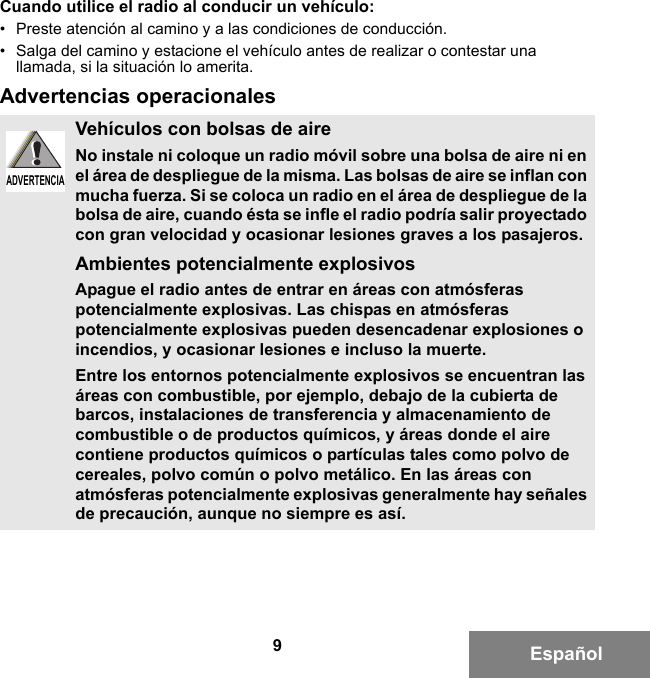 9EspañolCuando utilice el radio al conducir un vehículo:• Preste atención al camino y a las condiciones de conducción.• Salga del camino y estacione el vehículo antes de realizar o contestar una llamada, si la situación lo amerita.Advertencias operacionalesVehículos con bolsas de aireNo instale ni coloque un radio móvil sobre una bolsa de aire ni en el área de despliegue de la misma. Las bolsas de aire se inflan con mucha fuerza. Si se coloca un radio en el área de despliegue de la bolsa de aire, cuando ésta se infle el radio podría salir proyectado con gran velocidad y ocasionar lesiones graves a los pasajeros.Ambientes potencialmente explosivos Apague el radio antes de entrar en áreas con atmósferas potencialmente explosivas. Las chispas en atmósferas potencialmente explosivas pueden desencadenar explosiones o incendios, y ocasionar lesiones e incluso la muerte. Entre los entornos potencialmente explosivos se encuentran las áreas con combustible, por ejemplo, debajo de la cubierta de barcos, instalaciones de transferencia y almacenamiento de combustible o de productos químicos, y áreas donde el aire contiene productos químicos o partículas tales como polvo de cereales, polvo común o polvo metálico. En las áreas con atmósferas potencialmente explosivas generalmente hay señales de precaución, aunque no siempre es así.ADVERTENCIAADVERTENCIA6881095C99-G.book  Page 9  Tuesday, March 16, 2010  10:31 AM