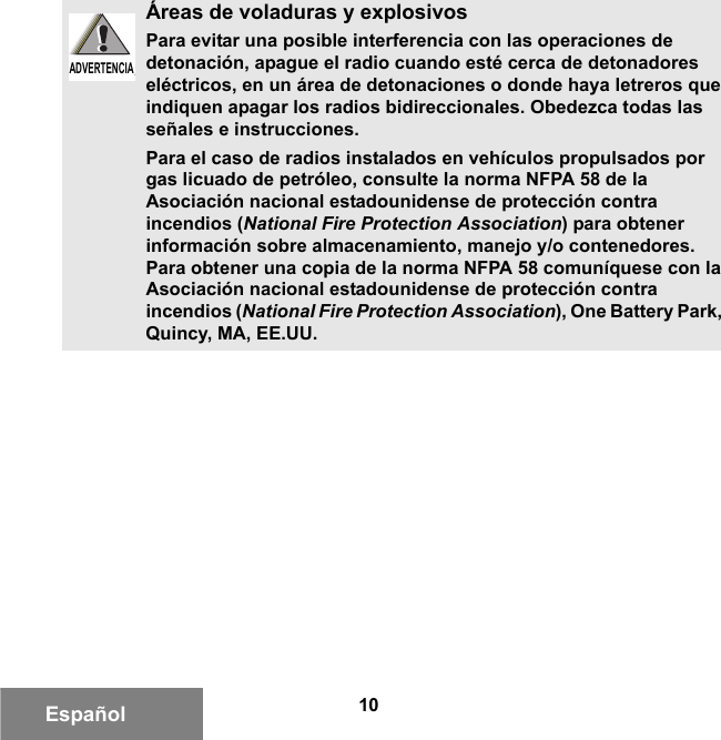 10EspañolÁreas de voladuras y explosivosPara evitar una posible interferencia con las operaciones de detonación, apague el radio cuando esté cerca de detonadores eléctricos, en un área de detonaciones o donde haya letreros que indiquen apagar los radios bidireccionales. Obedezca todas las señales e instrucciones.Para el caso de radios instalados en vehículos propulsados por gas licuado de petróleo, consulte la norma NFPA 58 de la Asociación nacional estadounidense de protección contra incendios (National Fire Protection Association) para obtener información sobre almacenamiento, manejo y/o contenedores. Para obtener una copia de la norma NFPA 58 comuníquese con la Asociación nacional estadounidense de protección contra incendios (National Fire Protection Association), One Battery Park, Quincy, MA, EE.UU.ADVERTENCIAADVERTENCIA6881095C99-G.book  Page 10  Tuesday, March 16, 2010  10:31 AM