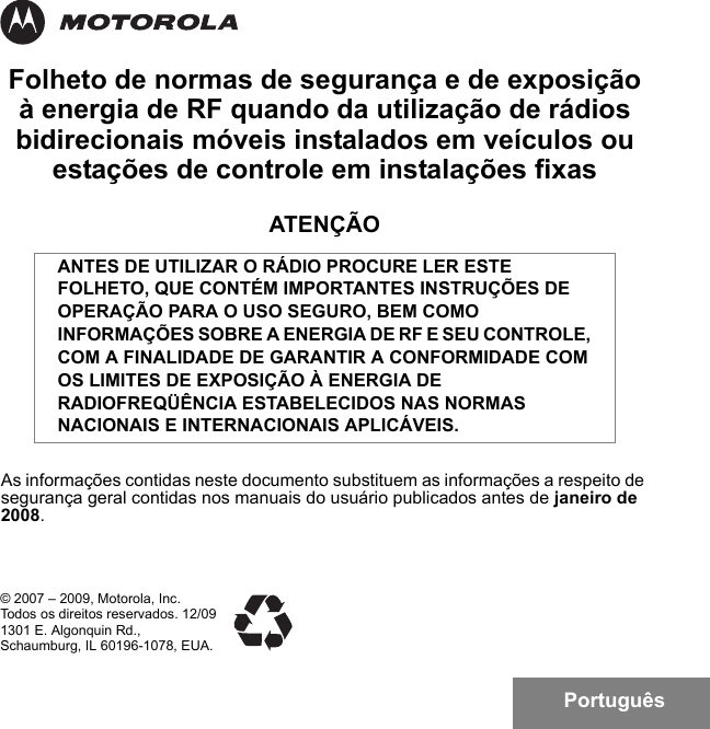 PortuguêsFolheto de normas de segurança e de exposição à energia de RF quando da utilização de rádios bidirecionais móveis instalados em veículos ou estações de controle em instalações fixasATENÇÃOAs informações contidas neste documento substituem as informações a respeito de segurança geral contidas nos manuais do usuário publicados antes de janeiro de 2008.ANTES DE UTILIZAR O RÁDIO PROCURE LER ESTE FOLHETO, QUE CONTÉM IMPORTANTES INSTRUÇÕES DE OPERAÇÃO PARA O USO SEGURO, BEM COMO INFORMAÇÕES SOBRE A ENERGIA DE RF E SEU CONTROLE, COM A FINALIDADE DE GARANTIR A CONFORMIDADE COM OS LIMITES DE EXPOSIÇÃO À ENERGIA DE RADIOFREQÜÊNCIA ESTABELECIDOS NAS NORMAS NACIONAIS E INTERNACIONAIS APLICÁVEIS.© 2007 – 2009, Motorola, Inc. Todos os direitos reservados. 12/091301 E. Algonquin Rd.,Schaumburg, IL 60196-1078, EUA. 6881095C99-G.book  Page 1  Tuesday, March 16, 2010  10:31 AM