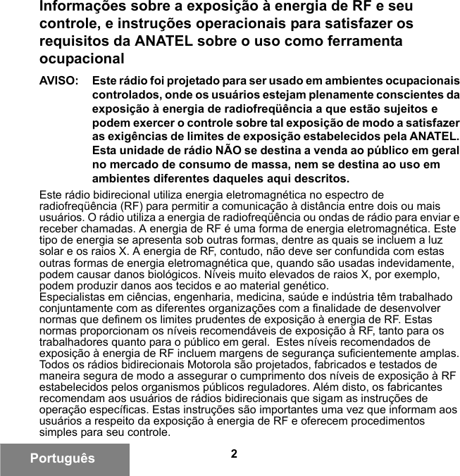 2PortuguêsInformações sobre a exposição à energia de RF e seu controle, e instruções operacionais para satisfazer os requisitos da ANATEL sobre o uso como ferramenta ocupacionalAVISO: Este rádio foi projetado para ser usado em ambientes ocupacionais controlados, onde os usuários estejam plenamente conscientes da exposição à energia de radiofreqüência a que estão sujeitos e podem exercer o controle sobre tal exposição de modo a satisfazer as exigências de limites de exposição estabelecidos pela ANATEL. Esta unidade de rádio NÃO se destina a venda ao público em geral no mercado de consumo de massa, nem se destina ao uso em ambientes diferentes daqueles aqui descritos.Este rádio bidirecional utiliza energia eletromagnética no espectro de radiofreqüência (RF) para permitir a comunicação à distância entre dois ou mais usuários. O rádio utiliza a energia de radiofreqüência ou ondas de rádio para enviar e receber chamadas. A energia de RF é uma forma de energia eletromagnética. Este tipo de energia se apresenta sob outras formas, dentre as quais se incluem a luz solar e os raios X. A energia de RF, contudo, não deve ser confundida com estas outras formas de energia eletromagnética que, quando são usadas indevidamente, podem causar danos biológicos. Níveis muito elevados de raios X, por exemplo, podem produzir danos aos tecidos e ao material genético.Especialistas em ciências, engenharia, medicina, saúde e indústria têm trabalhado conjuntamente com as diferentes organizações com a finalidade de desenvolver normas que definem os limites prudentes de exposição à energia de RF. Estas normas proporcionam os níveis recomendáveis de exposição à RF, tanto para os trabalhadores quanto para o público em geral.  Estes níveis recomendados de exposição à energia de RF incluem margens de segurança suficientemente amplas.Todos os rádios bidirecionais Motorola são projetados, fabricados e testados de maneira segura de modo a assegurar o cumprimento dos níveis de exposição à RF estabelecidos pelos organismos públicos reguladores. Além disto, os fabricantes recomendam aos usuários de rádios bidirecionais que sigam as instruções de operação específicas. Estas instruções são importantes uma vez que informam aos usuários a respeito da exposição à energia de RF e oferecem procedimentos simples para seu controle.6881095C99-G.book  Page 2  Tuesday, March 16, 2010  10:31 AM