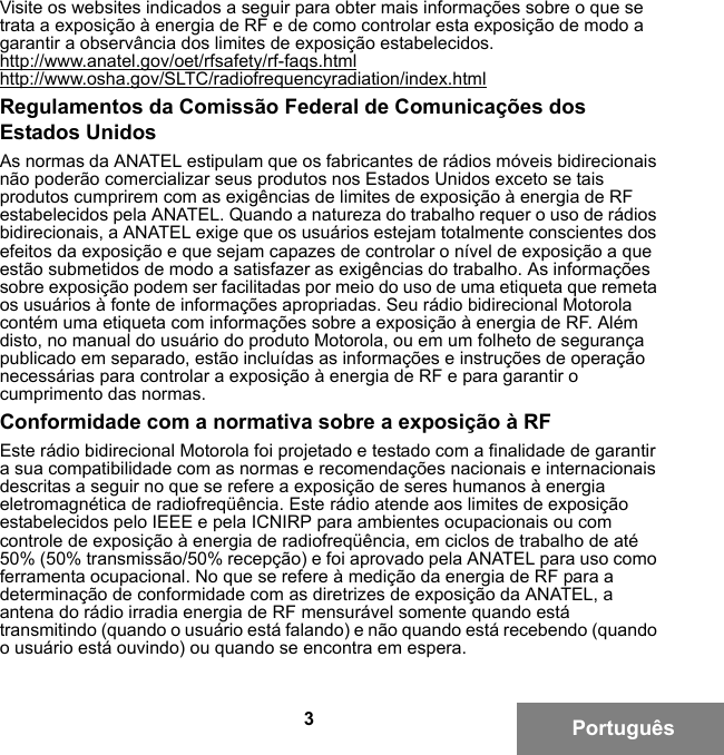 3PortuguêsVisite os websites indicados a seguir para obter mais informações sobre o que se trata a exposição à energia de RF e de como controlar esta exposição de modo a garantir a observância dos limites de exposição estabelecidos.http://www.anatel.gov/oet/rfsafety/rf-faqs.htmlhttp://www.osha.gov/SLTC/radiofrequencyradiation/index.htmlRegulamentos da Comissão Federal de Comunicações dos Estados UnidosAs normas da ANATEL estipulam que os fabricantes de rádios móveis bidirecionais não poderão comercializar seus produtos nos Estados Unidos exceto se tais produtos cumprirem com as exigências de limites de exposição à energia de RF estabelecidos pela ANATEL. Quando a natureza do trabalho requer o uso de rádios bidirecionais, a ANATEL exige que os usuários estejam totalmente conscientes dos efeitos da exposição e que sejam capazes de controlar o nível de exposição a que estão submetidos de modo a satisfazer as exigências do trabalho. As informações sobre exposição podem ser facilitadas por meio do uso de uma etiqueta que remeta os usuários à fonte de informações apropriadas. Seu rádio bidirecional Motorola contém uma etiqueta com informações sobre a exposição à energia de RF. Além disto, no manual do usuário do produto Motorola, ou em um folheto de segurança publicado em separado, estão incluídas as informações e instruções de operação necessárias para controlar a exposição à energia de RF e para garantir o cumprimento das normas.Conformidade com a normativa sobre a exposição à RFEste rádio bidirecional Motorola foi projetado e testado com a finalidade de garantir a sua compatibilidade com as normas e recomendações nacionais e internacionais descritas a seguir no que se refere a exposição de seres humanos à energia eletromagnética de radiofreqüência. Este rádio atende aos limites de exposição estabelecidos pelo IEEE e pela ICNIRP para ambientes ocupacionais ou com controle de exposição à energia de radiofreqüência, em ciclos de trabalho de até 50% (50% transmissão/50% recepção) e foi aprovado pela ANATEL para uso como ferramenta ocupacional. No que se refere à medição da energia de RF para a determinação de conformidade com as diretrizes de exposição da ANATEL, a antena do rádio irradia energia de RF mensurável somente quando está transmitindo (quando o usuário está falando) e não quando está recebendo (quando o usuário está ouvindo) ou quando se encontra em espera.6881095C99-G.book  Page 3  Tuesday, March 16, 2010  10:31 AM