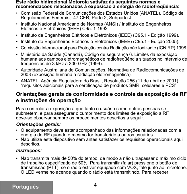 4PortuguêsEste rádio bidirecional Motorola satisfaz às seguintes normas e recomendações relacionadas à exposição à energia de radiofreqüência:• Comissão Federal de Comunicações dos Estados Unidos (ANATEL), Código de Regulamentos Federais;  47 CFR, Parte 2, Subparte J • Instituto Nacional Americano de Normas (ANSI) / Instituto de Engenheiros Elétricos e Eletrônicos (IEEE) C95. 1-1992• Instituto de Engenheiros Elétricos e Eletrônicos (IEEE) (C95.1 - Edição 1999).• Instituto de Engenheiros Elétricos e Eletrônicos (IEEE) (C95.1 - Edição 2005).• Comissão Internacional para Proteção contra Radiação não Ionizante (ICNIRP) 1998. • Ministério da Saúde (Canadá), Código de segurança 6. Limites da exposição humana aos campos eletromagnéticos de radiofreqüência situados no intervalo de freqüências de 3 kHz a 300 GHz (1999).• Autoridade Australiana de Comunicações, Normativa de Radiocomunicações de 2003 (exposição humana à radiação eletromagnética).• ANATEL, Agência Reguladora do Brasil, Resolução 256 (11 de abril de 2001) “requisitos adicionais para a certificação de produtos SMR, celulares e PCS”.Orientações gerais de conformidade e controle da exposição de RF e instruções de operaçãoPara controlar a exposição a que tanto o usuário como outras pessoas se submetem, e para assegurar o cumprimento dos limites de exposição à RF, deve-se observar sempre os procedimentos descritos a seguir.Orientações gerais:• O equipamento deve estar acompanhado das informações relacionadas com a energia de RF quando o mesmo for transferido a outros usuários.• Não utilize este dispositivo sem antes satisfazer os requisitos operacionais aqui descritos.Instruções:• Não transmita mais de 50% do tempo, de modo a não ultrapassar o máximo ciclo de trabalho especificado de 50%. Para transmitir (falar) pressione o botão de transmissão (PTT); se o rádio estiver equipado com VOX, fale junto ao microfone. O LED vermelho acende quando o rádio está transmitindo. Para receber 6881095C99-G.book  Page 4  Tuesday, March 16, 2010  10:31 AM