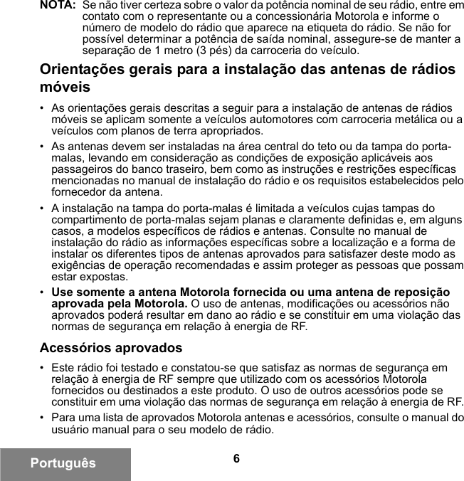 6PortuguêsNOTA: Se não tiver certeza sobre o valor da potência nominal de seu rádio, entre em contato com o representante ou a concessionária Motorola e informe o número de modelo do rádio que aparece na etiqueta do rádio. Se não for possível determinar a potência de saída nominal, assegure-se de manter a separação de 1 metro (3 pés) da carroceria do veículo. Orientações gerais para a instalação das antenas de rádios móveis• As orientações gerais descritas a seguir para a instalação de antenas de rádios móveis se aplicam somente a veículos automotores com carroceria metálica ou a veículos com planos de terra apropriados.• As antenas devem ser instaladas na área central do teto ou da tampa do porta-malas, levando em consideração as condições de exposição aplicáveis aos passageiros do banco traseiro, bem como as instruções e restrições específicas mencionadas no manual de instalação do rádio e os requisitos estabelecidos pelo fornecedor da antena.• A instalação na tampa do porta-malas é limitada a veículos cujas tampas do compartimento de porta-malas sejam planas e claramente definidas e, em alguns casos, a modelos específicos de rádios e antenas. Consulte no manual de instalação do rádio as informações específicas sobre a localização e a forma de instalar os diferentes tipos de antenas aprovados para satisfazer deste modo as exigências de operação recomendadas e assim proteger as pessoas que possam estar expostas.•Use somente a antena Motorola fornecida ou uma antena de reposição aprovada pela Motorola. O uso de antenas, modificações ou acessórios não aprovados poderá resultar em dano ao rádio e se constituir em uma violação das normas de segurança em relação à energia de RF.Acessórios aprovados• Este rádio foi testado e constatou-se que satisfaz as normas de segurança em relação à energia de RF sempre que utilizado com os acessórios Motorola fornecidos ou destinados a este produto. O uso de outros acessórios pode se constituir em uma violação das normas de segurança em relação à energia de RF. • Para uma lista de aprovados Motorola antenas e acessórios, consulte o manual do usuário manual para o seu modelo de rádio.6881095C99-G.book  Page 6  Tuesday, March 16, 2010  10:31 AM