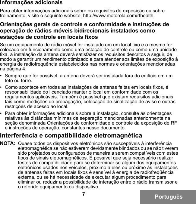 7PortuguêsInformações adicionaisPara obter informações adicionais sobre os requisitos de exposição ou sobre treinamento, visite o seguinte website: http://www.motorola.com/rfhealth.Orientações gerais de controle e conformidade e instruções de operação de rádios móveis bidirecionais instalados como estações de controle em locais fixosSe um equipamento de rádio móvel for instalado em um local fixo e o mesmo for colocado em funcionamento como uma estação de controle ou como uma unidade fixa, a instalação da antena deverá satisfazer os requisitos descritos a seguir, de modo a garantir um rendimento otimizado e para atender aos limites de exposição à energia de radiofreqüência estabelecidos nas normas e orientações mencionadas na página 4:• Sempre que for possível, a antena deverá ser instalada fora do edifício em um teto ou torre. • Como acontece em todas as instalações de antenas feitas em locais fixos, é responsabilidade do licenciado manter o local em conformidade com os regulamentos aplicáveis. Também é possível que existam requisitos adicionais tais como medições de propagação, colocação de sinalização de aviso e outras restrições de acesso ao local.• Para obter informações adicionais sobre a instalação, consulte as orientações relativas às distâncias mínimas de separação mencionadas anteriormente na seção denominada Orientações de conformidade e controle da exposição de RF e instruções de operação, constantes nesse documento. Interferência e compatibilidade eletromagnéticaNOTA: Quase todos os dispositivos eletrônicos são susceptíveis à interferência eletromagnética se não estiverem devidamente blindados ou se não tiverem sido projetados ou configurados de maneira a serem compatíveis com estes tipos de sinais eletromagnéticos. É possível que seja necessário realizar testes de compatibilidade para se determinar se algum dos equipamentos eletrônicos usados nos veículos, próximo a eles ou próximo às instalações de antenas feitas em locais fixos é sensível à energia de radiofreqüência externa, ou se há necessidade de executar algum procedimento para eliminar ou reduzir a possibilidade de interação entre o rádio transmissor e o referido equipamento ou dispositivo.6881095C99-G.book  Page 7  Tuesday, March 16, 2010  10:31 AM