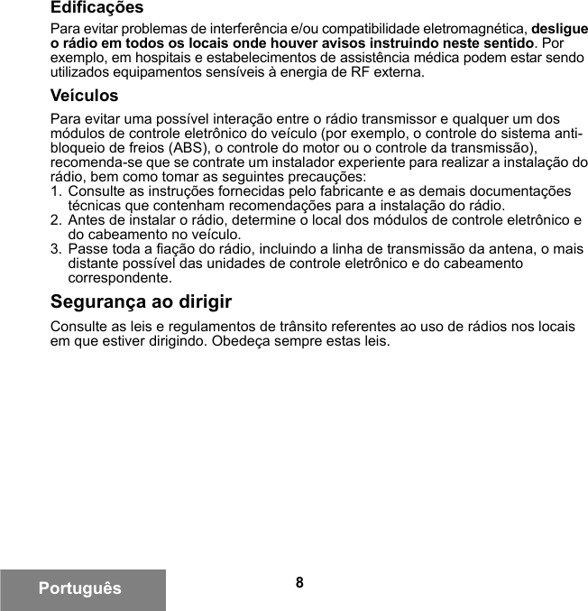 8PortuguêsEdificaçõesPara evitar problemas de interferência e/ou compatibilidade eletromagnética, desligue o rádio em todos os locais onde houver avisos instruindo neste sentido. Por exemplo, em hospitais e estabelecimentos de assistência médica podem estar sendo utilizados equipamentos sensíveis à energia de RF externa.VeículosPara evitar uma possível interação entre o rádio transmissor e qualquer um dos módulos de controle eletrônico do veículo (por exemplo, o controle do sistema anti-bloqueio de freios (ABS), o controle do motor ou o controle da transmissão), recomenda-se que se contrate um instalador experiente para realizar a instalação do rádio, bem como tomar as seguintes precauções: 1. Consulte as instruções fornecidas pelo fabricante e as demais documentações técnicas que contenham recomendações para a instalação do rádio. 2. Antes de instalar o rádio, determine o local dos módulos de controle eletrônico e do cabeamento no veículo.3. Passe toda a fiação do rádio, incluindo a linha de transmissão da antena, o mais distante possível das unidades de controle eletrônico e do cabeamento correspondente.Segurança ao dirigirConsulte as leis e regulamentos de trânsito referentes ao uso de rádios nos locais em que estiver dirigindo. Obedeça sempre estas leis.6881095C99-G.book  Page 8  Tuesday, March 16, 2010  10:31 AM