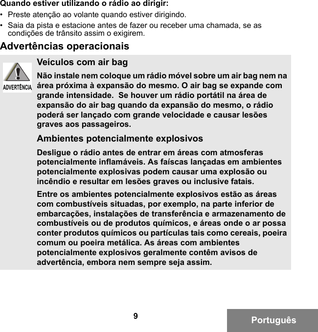 9PortuguêsQuando estiver utilizando o rádio ao dirigir:• Preste atenção ao volante quando estiver dirigindo.• Saia da pista e estacione antes de fazer ou receber uma chamada, se as condições de trânsito assim o exigirem.Advertências operacionaisVeículos com air bagNão instale nem coloque um rádio móvel sobre um air bag nem na área próxima à expansão do mesmo. O air bag se expande com grande intensidade.  Se houver um rádio portátil na área de expansão do air bag quando da expansão do mesmo, o rádio poderá ser lançado com grande velocidade e causar lesões graves aos passageiros.Ambientes potencialmente explosivosDesligue o rádio antes de entrar em áreas com atmosferas potencialmente inflamáveis. As faíscas lançadas em ambientes potencialmente explosivas podem causar uma explosão ou incêndio e resultar em lesões graves ou inclusive fatais.Entre os ambientes potencialmente explosivos estão as áreas com combustíveis situadas, por exemplo, na parte inferior de embarcações, instalações de transferência e armazenamento de combustíveis ou de produtos químicos, e áreas onde o ar possa conter produtos químicos ou partículas tais como cereais, poeira comum ou poeira metálica. As áreas com ambientes potencialmente explosivos geralmente contêm avisos de advertência, embora nem sempre seja assim.ADVERTÊNCIAADVERTÊNCIA6881095C99-G.book  Page 9  Tuesday, March 16, 2010  10:31 AM