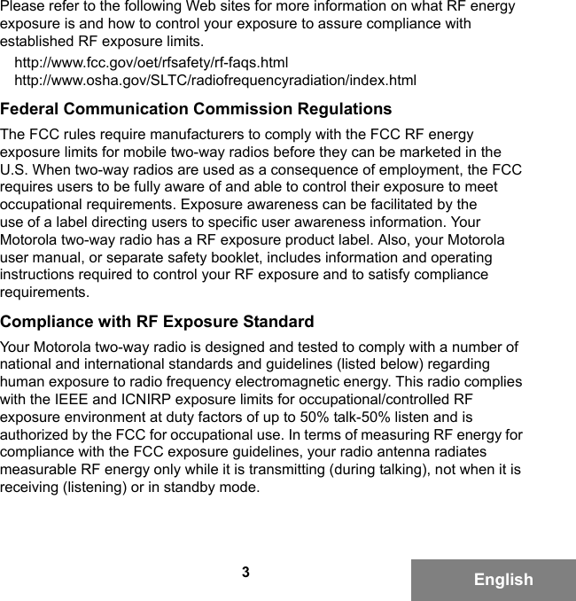 3EnglishPlease refer to the following Web sites for more information on what RF energy exposure is and how to control your exposure to assure compliance with established RF exposure limits.http://www.fcc.gov/oet/rfsafety/rf-faqs.htmlhttp://www.osha.gov/SLTC/radiofrequencyradiation/index.htmlFederal Communication Commission RegulationsThe FCC rules require manufacturers to comply with the FCC RF energy exposure limits for mobile two-way radios before they can be marketed in the U.S. When two-way radios are used as a consequence of employment, the FCC requires users to be fully aware of and able to control their exposure to meet occupational requirements. Exposure awareness can be facilitated by the use of a label directing users to specific user awareness information. Your Motorola two-way radio has a RF exposure product label. Also, your Motorola user manual, or separate safety booklet, includes information and operating instructions required to control your RF exposure and to satisfy compliance requirements.Compliance with RF Exposure StandardYour Motorola two-way radio is designed and tested to comply with a number of national and international standards and guidelines (listed below) regarding human exposure to radio frequency electromagnetic energy. This radio complies with the IEEE and ICNIRP exposure limits for occupational/controlled RF exposure environment at duty factors of up to 50% talk-50% listen and is authorized by the FCC for occupational use. In terms of measuring RF energy for compliance with the FCC exposure guidelines, your radio antenna radiates measurable RF energy only while it is transmitting (during talking), not when it is receiving (listening) or in standby mode.6881095C99-G.book  Page 3  Tuesday, March 16, 2010  10:31 AM