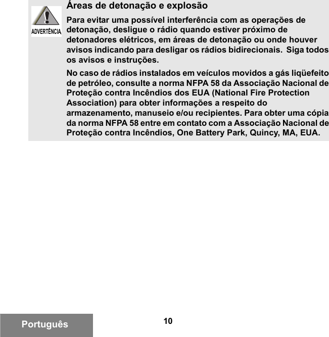 10PortuguêsÁreas de detonação e explosãoPara evitar uma possível interferência com as operações de detonação, desligue o rádio quando estiver próximo de detonadores elétricos, em áreas de detonação ou onde houver avisos indicando para desligar os rádios bidirecionais.  Siga todos os avisos e instruções.No caso de rádios instalados em veículos movidos a gás liqüefeito de petróleo, consulte a norma NFPA 58 da Associação Nacional de Proteção contra Incêndios dos EUA (National Fire Protection Association) para obter informações a respeito do armazenamento, manuseio e/ou recipientes. Para obter uma cópia da norma NFPA 58 entre em contato com a Associação Nacional de Proteção contra Incêndios, One Battery Park, Quincy, MA, EUA.ADVERTÊNCIAADVERTÊNCIA6881095C99-G.book  Page 10  Tuesday, March 16, 2010  10:31 AM