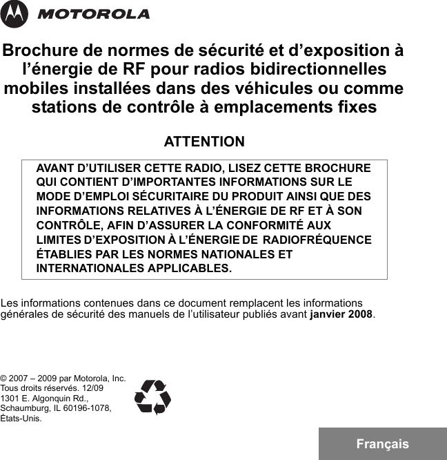 FrançaisBrochure de normes de sécurité et d’exposition à l’énergie de RF pour radios bidirectionnelles mobiles installées dans des véhicules ou comme stations de contrôle à emplacements fixesATTENTIONLes informations contenues dans ce document remplacent les informations générales de sécurité des manuels de l’utilisateur publiés avant janvier 2008.AVANT D’UTILISER CETTE RADIO, LISEZ CETTE BROCHURE QUI CONTIENT D’IMPORTANTES INFORMATIONS SUR LE MODE D’EMPLOI SÉCURITAIRE DU PRODUIT AINSI QUE DES INFORMATIONS RELATIVES À L’ÉNERGIE DE RF ET À SON CONTRÔLE, AFIN D’ASSURER LA CONFORMITÉ AUX LIMITES D’EXPOSITION À L’ÉNERGIE DE  RADIOFRÉQUENCE ÉTABLIES PAR LES NORMES NATIONALES ET INTERNATIONALES APPLICABLES.© 2007 – 2009 par Motorola, Inc.Tous droits réservés. 12/091301 E. Algonquin Rd.,Schaumburg, IL 60196-1078,États-Unis.6881095C99-G.book  Page 1  Tuesday, March 16, 2010  10:31 AM