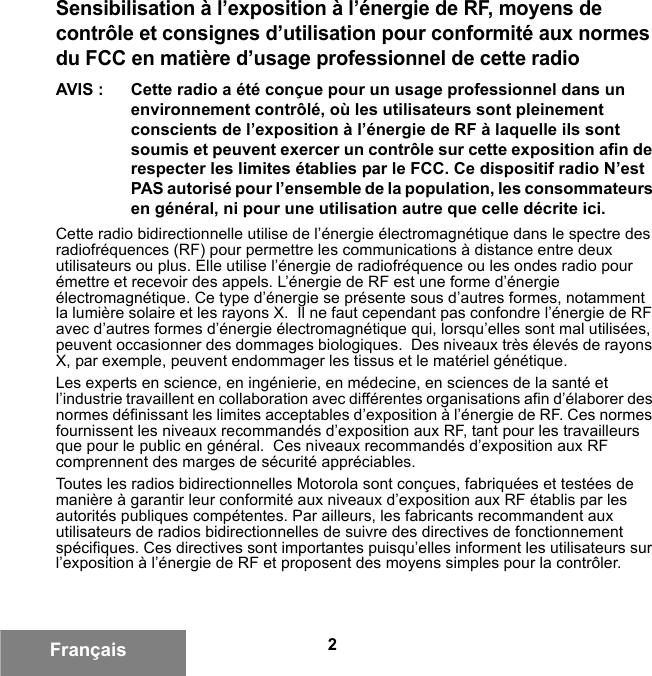 2FrançaisSensibilisation à l’exposition à l’énergie de RF, moyens de contrôle et consignes d’utilisation pour conformité aux normes du FCC en matière d’usage professionnel de cette radioAVIS : Cette radio a été conçue pour un usage professionnel dans un environnement contrôlé, où les utilisateurs sont pleinement conscients de l’exposition à l’énergie de RF à laquelle ils sont soumis et peuvent exercer un contrôle sur cette exposition afin de respecter les limites établies par le FCC. Ce dispositif radio N’est PAS autorisé pour l’ensemble de la population, les consommateurs en général, ni pour une utilisation autre que celle décrite ici.Cette radio bidirectionnelle utilise de l’énergie électromagnétique dans le spectre des radiofréquences (RF) pour permettre les communications à distance entre deux utilisateurs ou plus. Elle utilise l’énergie de radiofréquence ou les ondes radio pour émettre et recevoir des appels. L’énergie de RF est une forme d’énergie électromagnétique. Ce type d’énergie se présente sous d’autres formes, notamment la lumière solaire et les rayons X.  Il ne faut cependant pas confondre l’énergie de RF avec d’autres formes d’énergie électromagnétique qui, lorsqu’elles sont mal utilisées, peuvent occasionner des dommages biologiques.  Des niveaux très élevés de rayons X, par exemple, peuvent endommager les tissus et le matériel génétique.Les experts en science, en ingénierie, en médecine, en sciences de la santé et l’industrie travaillent en collaboration avec différentes organisations afin d’élaborer des normes définissant les limites acceptables d’exposition à l’énergie de RF. Ces normes fournissent les niveaux recommandés d’exposition aux RF, tant pour les travailleurs que pour le public en général.  Ces niveaux recommandés d’exposition aux RF comprennent des marges de sécurité appréciables.Toutes les radios bidirectionnelles Motorola sont conçues, fabriquées et testées de manière à garantir leur conformité aux niveaux d’exposition aux RF établis par les autorités publiques compétentes. Par ailleurs, les fabricants recommandent aux utilisateurs de radios bidirectionnelles de suivre des directives de fonctionnement spécifiques. Ces directives sont importantes puisqu’elles informent les utilisateurs sur l’exposition à l’énergie de RF et proposent des moyens simples pour la contrôler.6881095C99-G.book  Page 2  Tuesday, March 16, 2010  10:31 AM