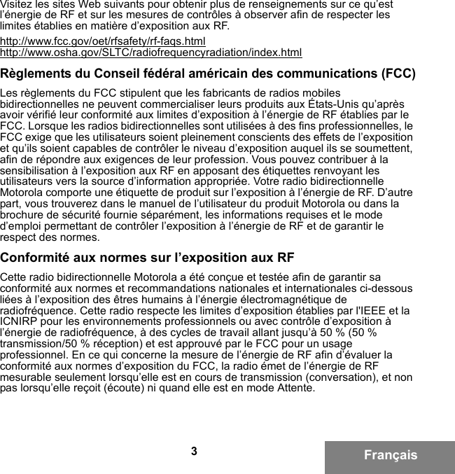 3FrançaisVisitez les sites Web suivants pour obtenir plus de renseignements sur ce qu’est l’énergie de RF et sur les mesures de contrôles à observer afin de respecter les limites établies en matière d’exposition aux RF.http://www.fcc.gov/oet/rfsafety/rf-faqs.htmlhttp://www.osha.gov/SLTC/radiofrequencyradiation/index.htmlRèglements du Conseil fédéral américain des communications (FCC)Les règlements du FCC stipulent que les fabricants de radios mobiles bidirectionnelles ne peuvent commercialiser leurs produits aux États-Unis qu’après avoir vérifié leur conformité aux limites d’exposition à l’énergie de RF établies par le FCC. Lorsque les radios bidirectionnelles sont utilisées à des fins professionnelles, le FCC exige que les utilisateurs soient pleinement conscients des effets de l’exposition et qu’ils soient capables de contrôler le niveau d’exposition auquel ils se soumettent, afin de répondre aux exigences de leur profession. Vous pouvez contribuer à la sensibilisation à l’exposition aux RF en apposant des étiquettes renvoyant les utilisateurs vers la source d’information appropriée. Votre radio bidirectionnelle Motorola comporte une étiquette de produit sur l’exposition à l’énergie de RF. D’autre part, vous trouverez dans le manuel de l’utilisateur du produit Motorola ou dans la brochure de sécurité fournie séparément, les informations requises et le mode d’emploi permettant de contrôler l’exposition à l’énergie de RF et de garantir le respect des normes.Conformité aux normes sur l’exposition aux RFCette radio bidirectionnelle Motorola a été conçue et testée afin de garantir sa conformité aux normes et recommandations nationales et internationales ci-dessous liées à l’exposition des êtres humains à l’énergie électromagnétique de radiofréquence. Cette radio respecte les limites d’exposition établies par l&apos;IEEE et la ICNIRP pour les environnements professionnels ou avec contrôle d’exposition à l’énergie de radiofréquence, à des cycles de travail allant jusqu’à 50 % (50 % transmission/50 % réception) et est approuvé par le FCC pour un usage professionnel. En ce qui concerne la mesure de l’énergie de RF afin d’évaluer la conformité aux normes d’exposition du FCC, la radio émet de l’énergie de RF mesurable seulement lorsqu’elle est en cours de transmission (conversation), et non pas lorsqu’elle reçoit (écoute) ni quand elle est en mode Attente.6881095C99-G.book  Page 3  Tuesday, March 16, 2010  10:31 AM