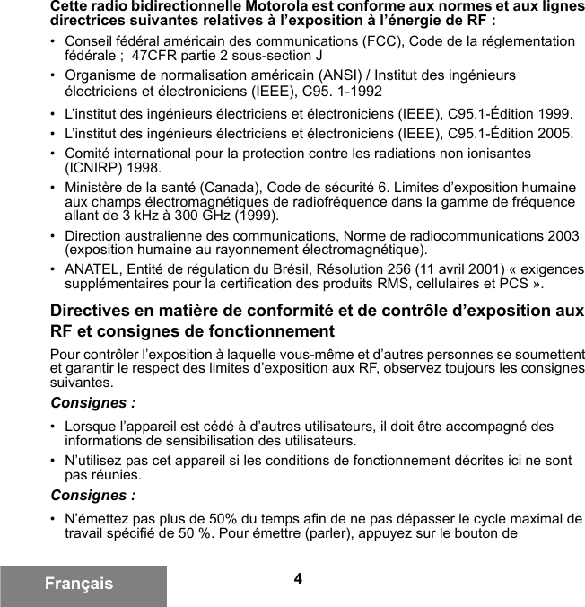 4FrançaisCette radio bidirectionnelle Motorola est conforme aux normes et aux lignes directrices suivantes relatives à l’exposition à l’énergie de RF :• Conseil fédéral américain des communications (FCC), Code de la réglementation fédérale ;  47CFR partie 2 sous-section J• Organisme de normalisation américain (ANSI) / Institut des ingénieurs électriciens et électroniciens (IEEE), C95. 1-1992• L’institut des ingénieurs électriciens et électroniciens (IEEE), C95.1-Édition 1999.• L’institut des ingénieurs électriciens et électroniciens (IEEE), C95.1-Édition 2005.• Comité international pour la protection contre les radiations non ionisantes (ICNIRP) 1998.• Ministère de la santé (Canada), Code de sécurité 6. Limites d’exposition humaine aux champs électromagnétiques de radiofréquence dans la gamme de fréquence allant de 3 kHz à 300 GHz (1999).• Direction australienne des communications, Norme de radiocommunications 2003 (exposition humaine au rayonnement électromagnétique).• ANATEL, Entité de régulation du Brésil, Résolution 256 (11 avril 2001) « exigences supplémentaires pour la certification des produits RMS, cellulaires et PCS ».Directives en matière de conformité et de contrôle d’exposition aux RF et consignes de fonctionnement Pour contrôler l’exposition à laquelle vous-même et d’autres personnes se soumettent et garantir le respect des limites d’exposition aux RF, observez toujours les consignes suivantes.Consignes :• Lorsque l’appareil est cédé à d’autres utilisateurs, il doit être accompagné des informations de sensibilisation des utilisateurs.• N’utilisez pas cet appareil si les conditions de fonctionnement décrites ici ne sont pas réunies.Consignes :• N’émettez pas plus de 50% du temps afin de ne pas dépasser le cycle maximal de travail spécifié de 50 %. Pour émettre (parler), appuyez sur le bouton de 6881095C99-G.book  Page 4  Tuesday, March 16, 2010  10:31 AM