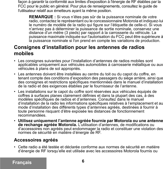 6Françaisfaçon à garantir la conformité aux limites d&apos;exposition à l&apos;énergie de RF établies par la FCC pour le public en général. Pour plus de renseignements, consultez le guide de l&apos;utilisateur relatif aux émetteurs ayant la même position.REMARQUE : Si vous n’êtes pas sûr de la puissance nominale de votre radio, contactez le représentant ou le concessionnaire Motorola et indiquez-lui le numéro de modèle de la radio qui figure sur l’étiquette de celle-ci. Si vous n’arrivez pas à déterminer la puissance de sortie nominale, conservez une distance d’un mètre (3 pieds) par rapport à la carrosserie du véhicule. La puissance maximale indiquée sur l&apos;autorisation du FCC peut être supérieure à la puissance nominale si l&apos;on prend en compte les variations de production.Consignes d’installation pour les antennes de radios mobiles• Les consignes suivantes pour l’installation d’antennes de radios mobiles sont applicables uniquement aux véhicules automobiles à carrosserie métallique ou aux véhicules à plans de sol appropriés.• Les antennes doivent être installées au centre du toit ou du capot du coffre, en tenant compte des conditions d’exposition des passagers du siège arrière, ainsi que des consignes et restrictions spécifiques mentionnées dans le manuel d’installation de la radio et des exigences établies par le fournisseur de l’antenne.• Les installations sur le capot du coffre sont réservées aux véhicules équipés de coffres à surfaces planes clairement définies et dans la plupart des cas, à des modèles spécifiques de radios et d’antennes. Consultez dans le manuel d’installation de la radio les informations spécifiques relatives à l’emplacement et au mode d’installation des différents types d’antennes agréés, destinées à fournir à toute personne risquant d’être exposée les distances de fonctionnement recommandées.•Utilisez uniquement l’antenne agréée fournie par Motorola ou une antenne de rechange agréée Motorola. L’utilisation d’antennes, de modifications ou d’accessoires non agréés peut endommager la radio et constituer une violation des normes de sécurité en matière d’énergie de RF.Accessoires agréés• Cette radio a été testée et déclarée conforme aux normes de sécurité en matière d’énergie de RF lorsqu’elle est utilisée avec les accessoires Motorola fournis ou 6881095C99-G.book  Page 6  Tuesday, March 16, 2010  10:31 AM