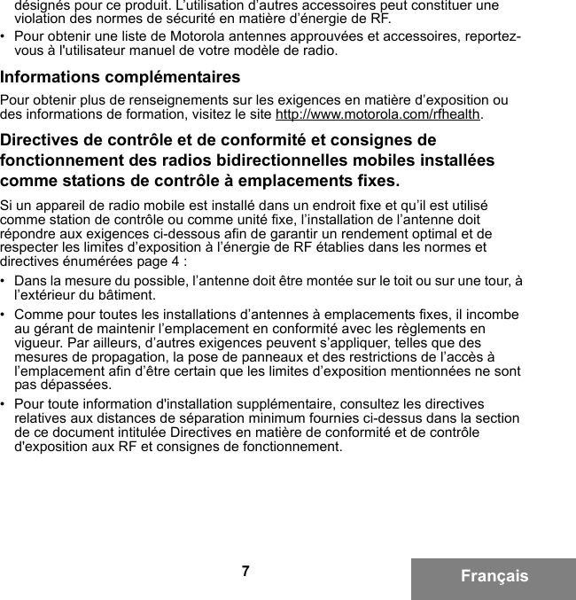 7Françaisdésignés pour ce produit. L’utilisation d’autres accessoires peut constituer une violation des normes de sécurité en matière d’énergie de RF. • Pour obtenir une liste de Motorola antennes approuvées et accessoires, reportez-vous à l&apos;utilisateur manuel de votre modèle de radio.Informations complémentairesPour obtenir plus de renseignements sur les exigences en matière d’exposition ou des informations de formation, visitez le site http://www.motorola.com/rfhealth.Directives de contrôle et de conformité et consignes de fonctionnement des radios bidirectionnelles mobiles installées comme stations de contrôle à emplacements fixes.Si un appareil de radio mobile est installé dans un endroit fixe et qu’il est utilisé comme station de contrôle ou comme unité fixe, l’installation de l’antenne doit répondre aux exigences ci-dessous afin de garantir un rendement optimal et de respecter les limites d’exposition à l’énergie de RF établies dans les normes et directives énumérées page 4 :• Dans la mesure du possible, l’antenne doit être montée sur le toit ou sur une tour, à l’extérieur du bâtiment. • Comme pour toutes les installations d’antennes à emplacements fixes, il incombe au gérant de maintenir l’emplacement en conformité avec les règlements en vigueur. Par ailleurs, d’autres exigences peuvent s’appliquer, telles que des mesures de propagation, la pose de panneaux et des restrictions de l’accès à l’emplacement afin d’être certain que les limites d’exposition mentionnées ne sont pas dépassées.• Pour toute information d&apos;installation supplémentaire, consultez les directives relatives aux distances de séparation minimum fournies ci-dessus dans la section de ce document intitulée Directives en matière de conformité et de contrôle d&apos;exposition aux RF et consignes de fonctionnement.6881095C99-G.book  Page 7  Tuesday, March 16, 2010  10:31 AM