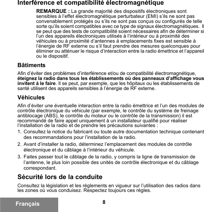 8FrançaisInterférence et compatibilité électromagnétiqueREMARQUE : La grande majorité des dispositifs électroniques sont sensibles à l’effet électromagnétique perturbateur (EMI) s’ils ne sont pas convenablement protégés ou s’ils ne sont pas conçus ou configurés de telle sorte qu’ils soient compatibles avec ce type de signaux électromagnétiques.  Il se peut que des tests de compatibilité soient nécessaires afin de déterminer si l’un des appareils électroniques utilisés à l’intérieur ou à proximité des véhicules ou à proximité d’antennes à emplacements fixes est sensible à l’énergie de RF externe ou s’il faut prendre des mesures quelconques pour éliminer ou atténuer le risque d’interaction entre la radio émettrice et l’appareil ou le dispositif.BâtimentsAfin d’éviter des problèmes d’interférence et/ou de compatibilité électromagnétique, éteignez la radio dans tous les établissements où des panneaux d’affichage vous invitent à le faire. Il se peut, par exemple, que les hôpitaux ou les établissements de santé utilisent des appareils sensibles à l’énergie de RF externe.VéhiculesAfin d’éviter une éventuelle interaction entre la radio émettrice et l’un des modules de contrôle électronique du véhicule (par exemple, le contrôle du système de freinage antiblocage (ABS), le contrôle du moteur ou le contrôle de la transmission) il est recommandé de faire appel uniquement à un installateur qualifié pour réaliser l’installation de la radio et de prendre les précautions suivantes : 1. Consultez la notice du fabricant ou toute autre documentation technique contenant des recommandations pour l’installation de la radio. 2. Avant d’installer la radio, déterminez l’emplacement des modules de contrôle électronique et du câblage à l’intérieur du véhicule.3. Faites passer tout le câblage de la radio, y compris la ligne de transmission de l’antenne, le plus loin possible des unités de contrôle électronique et du câblage correspondant.Sécurité lors de la conduiteConsultez la législation et les règlements en vigueur sur l’utilisation des radios dans les zones où vous conduisez. Respectez toujours ces règles.6881095C99-G.book  Page 8  Tuesday, March 16, 2010  10:31 AM