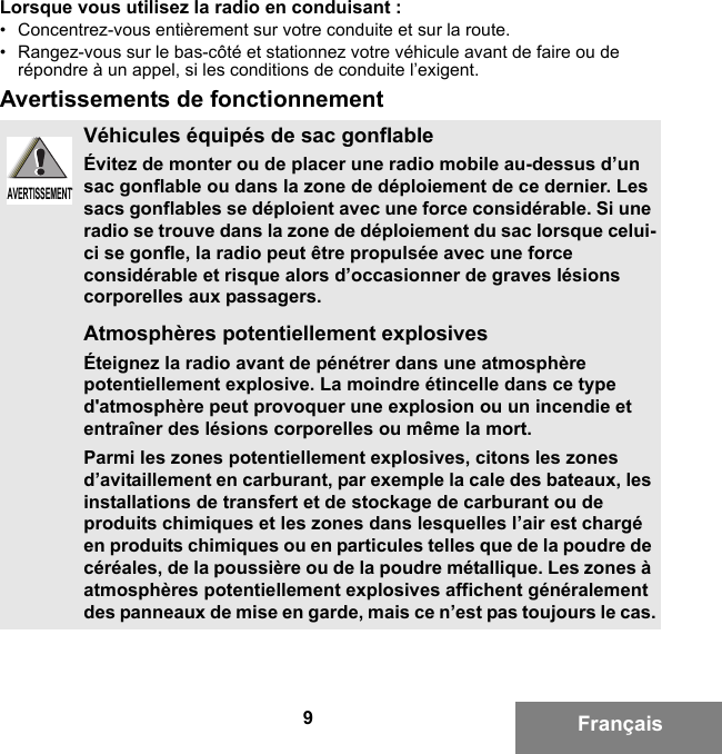 9FrançaisLorsque vous utilisez la radio en conduisant :• Concentrez-vous entièrement sur votre conduite et sur la route.• Rangez-vous sur le bas-côté et stationnez votre véhicule avant de faire ou de répondre à un appel, si les conditions de conduite l’exigent.Avertissements de fonctionnementVéhicules équipés de sac gonflableÉvitez de monter ou de placer une radio mobile au-dessus d’un sac gonflable ou dans la zone de déploiement de ce dernier. Les sacs gonflables se déploient avec une force considérable. Si une radio se trouve dans la zone de déploiement du sac lorsque celui-ci se gonfle, la radio peut être propulsée avec une force considérable et risque alors d’occasionner de graves lésions corporelles aux passagers.Atmosphères potentiellement explosivesÉteignez la radio avant de pénétrer dans une atmosphère potentiellement explosive. La moindre étincelle dans ce type d&apos;atmosphère peut provoquer une explosion ou un incendie et entraîner des lésions corporelles ou même la mort.Parmi les zones potentiellement explosives, citons les zones d’avitaillement en carburant, par exemple la cale des bateaux, les installations de transfert et de stockage de carburant ou de produits chimiques et les zones dans lesquelles l’air est chargé en produits chimiques ou en particules telles que de la poudre de céréales, de la poussière ou de la poudre métallique. Les zones à atmosphères potentiellement explosives affichent généralement des panneaux de mise en garde, mais ce n’est pas toujours le cas.AVERTISSEMENTAVERTISSEMENT6881095C99-G.book  Page 9  Tuesday, March 16, 2010  10:31 AM