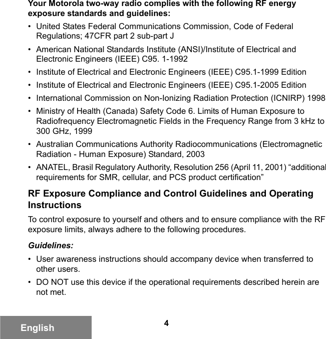 4EnglishYour Motorola two-way radio complies with the following RF energy exposure standards and guidelines:• United States Federal Communications Commission, Code of Federal Regulations; 47CFR part 2 sub-part J• American National Standards Institute (ANSI)/Institute of Electrical and Electronic Engineers (IEEE) C95. 1-1992• Institute of Electrical and Electronic Engineers (IEEE) C95.1-1999 Edition• Institute of Electrical and Electronic Engineers (IEEE) C95.1-2005 Edition• International Commission on Non-Ionizing Radiation Protection (ICNIRP) 1998• Ministry of Health (Canada) Safety Code 6. Limits of Human Exposure to Radiofrequency Electromagnetic Fields in the Frequency Range from 3 kHz to 300 GHz, 1999• Australian Communications Authority Radiocommunications (Electromagnetic Radiation - Human Exposure) Standard, 2003• ANATEL, Brasil Regulatory Authority, Resolution 256 (April 11, 2001) “additional requirements for SMR, cellular, and PCS product certification”RF Exposure Compliance and Control Guidelines and Operating InstructionsTo control exposure to yourself and others and to ensure compliance with the RF exposure limits, always adhere to the following procedures.Guidelines:• User awareness instructions should accompany device when transferred to other users.• DO NOT use this device if the operational requirements described herein are not met.6881095C99-G.book  Page 4  Tuesday, March 16, 2010  10:31 AM