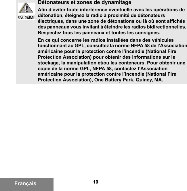 10FrançaisDétonateurs et zones de dynamitageAfin d’éviter toute interférence éventuelle avec les opérations de détonation, éteignez la radio à proximité de détonateurs électriques, dans une zone de détonations ou là où sont affichés des panneaux vous invitant à éteindre les radios bidirectionnelles.  Respectez tous les panneaux et toutes les consignes.En ce qui concerne les radios installées dans des véhicules fonctionnant au GPL, consultez la norme NFPA 58 de l’Association américaine pour la protection contre l’incendie (National Fire Protection Association) pour obtenir des informations sur le stockage, la manipulation et/ou les conteneurs. Pour obtenir une copie de la norme GPL, NFPA 58, contactez l’Association américaine pour la protection contre l’incendie (National Fire Protection Association), One Battery Park, Quincy, MA.AVERTISSEMENTAVERTISSEMENT6881095C99-G.book  Page 10  Tuesday, March 16, 2010  10:31 AM