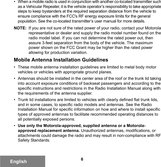 6English• When a mobile radio is used in conjunction with another co-located transmitter such as a Vehicular Repeater, it is the vehicle operator’s responsibility to take appropriate steps to keep bystanders at the required separation distance from the vehicle to ensure compliance with the FCC&apos;s RF energy exposure limits for the general population. See the co-located transmitter’s user manual for more details.NOTE: If you are not sure of the rated power of your radio, contact your Motorola representative or dealer and supply the radio model number found on the radio model label. If you can not determine the rated power out, then assure 3-feet separation from the body of the vehicle. The maximum power shown on the FCC Grant may be higher than the rated power allowing for production variation.Mobile Antenna Installation Guidelines• These mobile antenna installation guidelines are limited to metal body motor vehicles or vehicles with appropriate ground planes.• Antennas should be installed in the center area of the roof or the trunk lid taking into account exposure conditions of backseat passengers and according to the specific instructions and restrictions in the Radio Installation Manual along with the requirements of the antenna supplier.• Trunk lid installations are limited to vehicles with clearly defined flat trunk lids, and in some cases, to specific radio models and antennas. See the Radio Installation Manual for specific information on how and where to install specific types of approved antennas to facilitate recommended operating distances to all potentially exposed persons.•Use only the Motorola-approved, supplied antenna or a Motorola-approved replacement antenna. Unauthorized antennas, modifications, or attachments could damage the radio and may result in non-compliance with RF Safety Standards.6881095C99-G.book  Page 6  Tuesday, March 16, 2010  10:31 AM