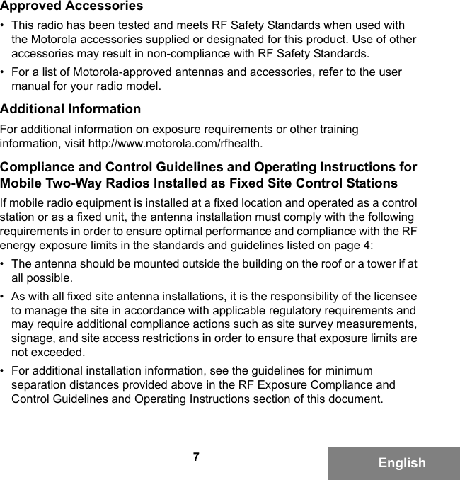 7EnglishApproved Accessories• This radio has been tested and meets RF Safety Standards when used with the Motorola accessories supplied or designated for this product. Use of other accessories may result in non-compliance with RF Safety Standards.• For a list of Motorola-approved antennas and accessories, refer to the user manual for your radio model.Additional InformationFor additional information on exposure requirements or other training information, visit http://www.motorola.com/rfhealth.Compliance and Control Guidelines and Operating Instructions for Mobile Two-Way Radios Installed as Fixed Site Control StationsIf mobile radio equipment is installed at a fixed location and operated as a control station or as a fixed unit, the antenna installation must comply with the following requirements in order to ensure optimal performance and compliance with the RF energy exposure limits in the standards and guidelines listed on page 4:• The antenna should be mounted outside the building on the roof or a tower if at all possible. • As with all fixed site antenna installations, it is the responsibility of the licensee to manage the site in accordance with applicable regulatory requirements and may require additional compliance actions such as site survey measurements, signage, and site access restrictions in order to ensure that exposure limits are not exceeded.• For additional installation information, see the guidelines for minimum separation distances provided above in the RF Exposure Compliance and Control Guidelines and Operating Instructions section of this document.6881095C99-G.book  Page 7  Tuesday, March 16, 2010  10:31 AM