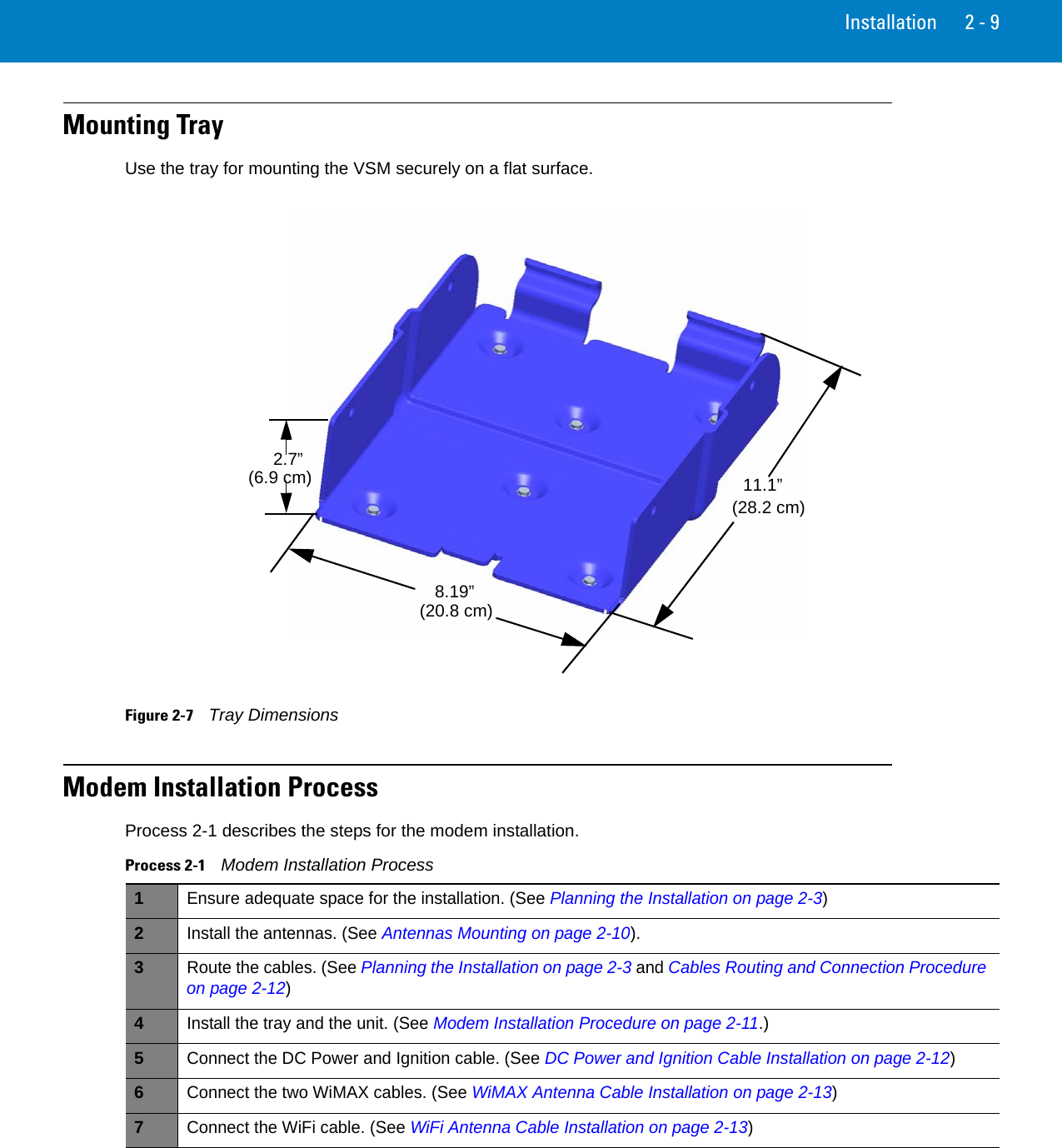 Installation 2 - 9Mounting TrayUse the tray for mounting the VSM securely on a flat surface.Figure 2-7    Tray DimensionsModem Installation ProcessProcess 2-1 describes the steps for the modem installation.11.1”(28.2 cm)8.19”(20.8 cm)2.7”(6.9 cm)Process 2-1    Modem Installation Process 1Ensure adequate space for the installation. (See Planning the Installation on page 2-3)2Install the antennas. (See Antennas Mounting on page 2-10).3Route the cables. (See Planning the Installation on page 2-3 and Cables Routing and Connection Procedure on page 2-12)4Install the tray and the unit. (See Modem Installation Procedure on page 2-11.)5Connect the DC Power and Ignition cable. (See DC Power and Ignition Cable Installation on page 2-12)6Connect the two WiMAX cables. (See WiMAX Antenna Cable Installation on page 2-13)7Connect the WiFi cable. (See WiFi Antenna Cable Installation on page 2-13)