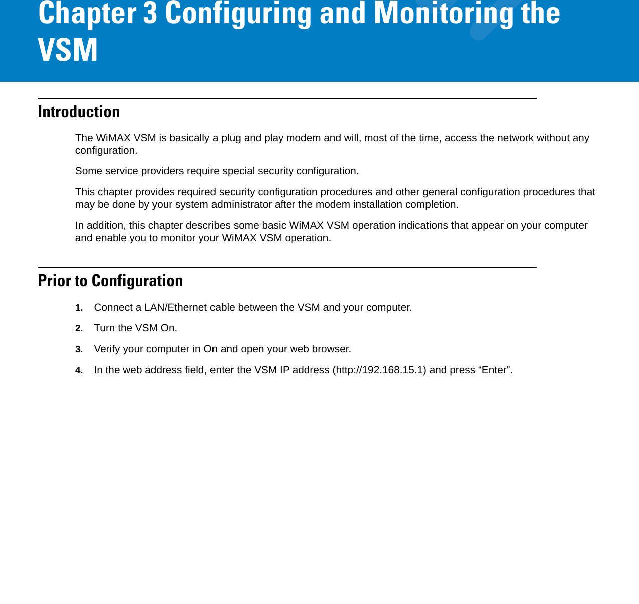Chapter 3 Configuring and Monitoring the VSMIntroductionThe WiMAX VSM is basically a plug and play modem and will, most of the time, access the network without any configuration.Some service providers require special security configuration.This chapter provides required security configuration procedures and other general configuration procedures that may be done by your system administrator after the modem installation completion.In addition, this chapter describes some basic WiMAX VSM operation indications that appear on your computer and enable you to monitor your WiMAX VSM operation.Prior to Configuration1. Connect a LAN/Ethernet cable between the VSM and your computer.2. Turn the VSM On.3. Verify your computer in On and open your web browser.4. In the web address field, enter the VSM IP address (http://192.168.15.1) and press “Enter”.