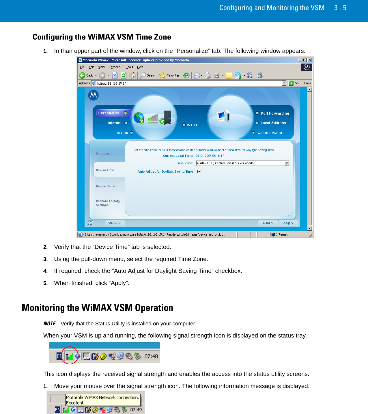 Configuring and Monitoring the VSM 3 - 5Configuring the WiMAX VSM Time Zone1. In than upper part of the window, click on the “Personalize” tab. The following window appears.2. Verify that the “Device Time” tab is selected.3. Using the pull-down menu, select the required Time Zone.4. If required, check the “Auto Adjust for Daylight Saving Time” checkbox.5. When finished, click “Apply”.Monitoring the WiMAX VSM OperationNOTE Verify that the Status Utility is installed on your computer.When your VSM is up and running, the following signal strength icon is displayed on the status tray.This icon displays the received signal strength and enables the access into the status utility screens.1. Move your mouse over the signal strength icon. The following information message is displayed.