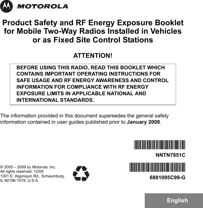 EnglishProduct Safety and RF Energy Exposure Bookletfor Mobile Two-Way Radios Installed in Vehicles or as Fixed Site Control StationsATTENTION!The information provided in this document supersedes the general safety information contained in user guides published prior to January 2008.BEFORE USING THIS RADIO, READ THIS BOOKLET WHICH CONTAINS IMPORTANT OPERATING INSTRUCTIONS FOR SAFE USAGE AND RF ENERGY AWARENESS AND CONTROL INFORMATION FOR COMPLIANCE WITH RF ENERGY EXPOSURE LIMITS IN APPLICABLE NATIONAL AND INTERNATIONAL STANDARDS.© 2005 – 2009 by Motorola, Inc.All rights reserved. 12/091301 E. Algonquin Rd., Schaumburg,IL 60196-1078, U.S.A.*6881095C99*6881095C99-G*NNTN7851C*NNTN7851C6881095C99-G.book  Page 1  Tuesday, March 16, 2010  10:31 AM