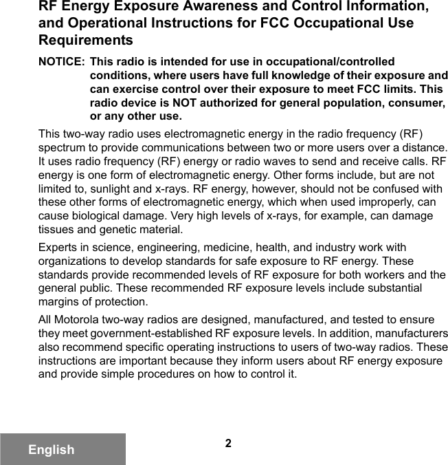 2EnglishRF Energy Exposure Awareness and Control Information, and Operational Instructions for FCC Occupational Use RequirementsNOTICE: This radio is intended for use in occupational/controlled conditions, where users have full knowledge of their exposure and can exercise control over their exposure to meet FCC limits. This radio device is NOT authorized for general population, consumer, or any other use.This two-way radio uses electromagnetic energy in the radio frequency (RF) spectrum to provide communications between two or more users over a distance. It uses radio frequency (RF) energy or radio waves to send and receive calls. RF energy is one form of electromagnetic energy. Other forms include, but are not limited to, sunlight and x-rays. RF energy, however, should not be confused with these other forms of electromagnetic energy, which when used improperly, can cause biological damage. Very high levels of x-rays, for example, can damage tissues and genetic material.Experts in science, engineering, medicine, health, and industry work with organizations to develop standards for safe exposure to RF energy. These standards provide recommended levels of RF exposure for both workers and the general public. These recommended RF exposure levels include substantial margins of protection.All Motorola two-way radios are designed, manufactured, and tested to ensure they meet government-established RF exposure levels. In addition, manufacturers also recommend specific operating instructions to users of two-way radios. These instructions are important because they inform users about RF energy exposure and provide simple procedures on how to control it.6881095C99-G.book  Page 2  Tuesday, March 16, 2010  10:31 AM