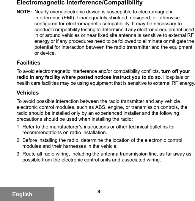 8EnglishElectromagnetic Interference/CompatibilityNOTE: Nearly every electronic device is susceptible to electromagnetic interference (EMI) if inadequately shielded, designed, or otherwise configured for electromagnetic compatibility. It may be necessary to conduct compatibility testing to determine if any electronic equipment used in or around vehicles or near fixed site antenna is sensitive to external RF energy or if any procedures need to be followed to eliminate or mitigate the potential for interaction between the radio transmitter and the equipment or device.FacilitiesTo avoid electromagnetic interference and/or compatibility conflicts, turn off your radio in any facility where posted notices instruct you to do so. Hospitals or health care facilities may be using equipment that is sensitive to external RF energy.VehiclesTo avoid possible interaction between the radio transmitter and any vehicle electronic control modules, such as ABS, engine, or transmission controls, the radio should be installed only by an experienced installer and the following precautions should be used when installing the radio: 1. Refer to the manufacturer’s instructions or other technical bulletins for recommendations on radio installation. 2. Before installing the radio, determine the location of the electronic control modules and their harnesses in the vehicle.3. Route all radio wiring, including the antenna transmission line, as far away as possible from the electronic control units and associated wiring.6881095C99-G.book  Page 8  Tuesday, March 16, 2010  10:31 AM