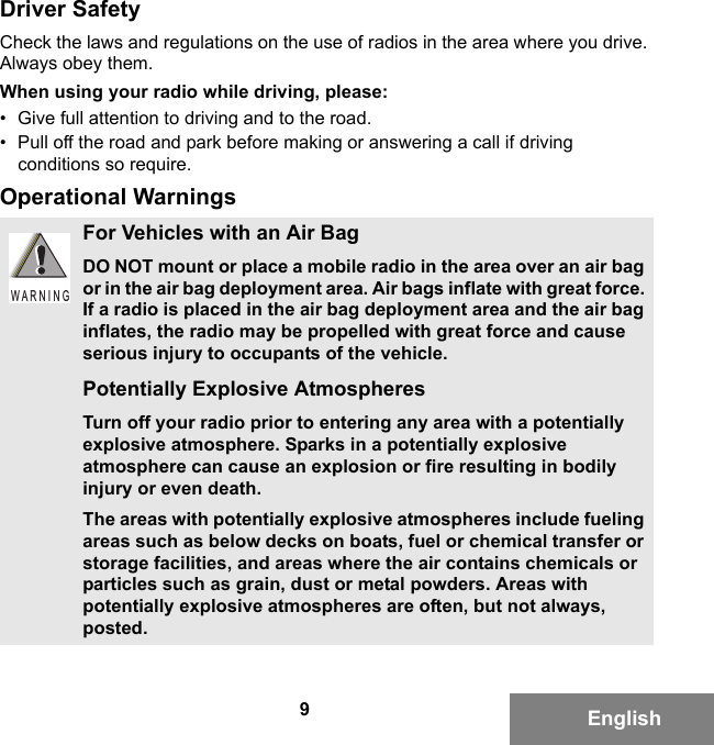 9EnglishDriver SafetyCheck the laws and regulations on the use of radios in the area where you drive. Always obey them.When using your radio while driving, please:• Give full attention to driving and to the road.• Pull off the road and park before making or answering a call if driving conditions so require.Operational WarningsFor Vehicles with an Air BagDO NOT mount or place a mobile radio in the area over an air bag or in the air bag deployment area. Air bags inflate with great force. If a radio is placed in the air bag deployment area and the air bag inflates, the radio may be propelled with great force and cause serious injury to occupants of the vehicle.Potentially Explosive AtmospheresTurn off your radio prior to entering any area with a potentially explosive atmosphere. Sparks in a potentially explosive atmosphere can cause an explosion or fire resulting in bodily injury or even death.The areas with potentially explosive atmospheres include fueling areas such as below decks on boats, fuel or chemical transfer or storage facilities, and areas where the air contains chemicals or particles such as grain, dust or metal powders. Areas with potentially explosive atmospheres are often, but not always, posted.W A R N I N G6881095C99-G.book  Page 9  Tuesday, March 16, 2010  10:31 AM