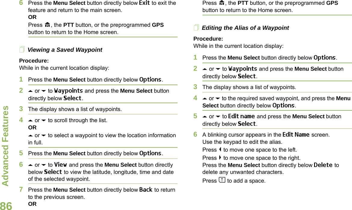 Advanced FeaturesEnglish866Press the Menu Select button directly below Exit to exit the feature and return to the main screen.ORPress H, the PTT button, or the preprogrammed GPS button to return to the Home screen.Viewing a Saved WaypointProcedure:While in the current location display:1Press the Menu Select button directly below Options.2U or D to Waypoints and press the Menu Select button directly below Select.3The display shows a list of waypoints.4U or D to scroll through the list.ORU or D to select a waypoint to view the location information in full.5Press the Menu Select button directly below Options.6U or D to View and press the Menu Select button directly below Select to view the latitude, longitude, time and date of the selected waypoint.7Press the Menu Select button directly below Back to return to the previous screen.ORPress H, the PTT button, or the preprogrammed GPS button to return to the Home screen.Editing the Alias of a WaypointProcedure:While in the current location display:1Press the Menu Select button directly below Options.2U or D to Waypoints and press the Menu Select button directly below Select.3The display shows a list of waypoints.4U or D to the required saved waypoint, and press the Menu Select button directly below Options.5U or D to Edit name and press the Menu Select button directly below Select.6A blinking cursor appears in the Edit Name screen.Use the keypad to edit the alias. Press &lt; to move one space to the left. Press &gt; to move one space to the right.Press the Menu Select button directly below Delete to delete any unwanted characters.Press J to add a space.