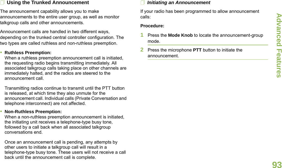 Advanced FeaturesEnglish93Using the Trunked AnnouncementThe announcement capability allows you to make announcements to the entire user group, as well as monitor talkgroup calls and other announcements.Announcement calls are handled in two different ways, depending on the trunked central controller configuration. The two types are called ruthless and non-ruthless preemption.•Ruthless Preemption: When a ruthless preemption announcement call is initiated, the requesting radio begins transmitting immediately. All associated talkgroup calls taking place on other channels are immediately halted, and the radios are steered to the announcement call.Transmitting radios continue to transmit until the PTT button is released, at which time they also unmute for the announcement call. Individual calls (Private Conversation and telephone interconnect) are not affected.•Non-Ruthless Preemption:When a non-ruthless preemption announcement is initiated, the initiating unit receives a telephone-type busy tone, followed by a call back when all associated talkgroup conversations end. Once an announcement call is pending, any attempts by other users to initiate a talkgroup call will result in a telephone-type busy tone. These users will not receive a call back until the announcement call is complete.Initiating an AnnouncementIf your radio has been programmed to allow announcement calls:Procedure:1Press the Mode Knob to locate the announcement-group mode.2Press the microphone PTT button to initiate the announcement.