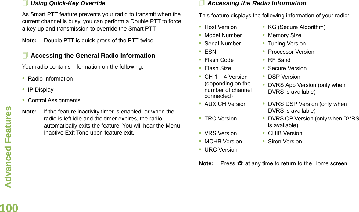 Advanced FeaturesEnglish100Using Quick-Key OverrideAs Smart PTT feature prevents your radio to transmit when the current channel is busy, you can perform a Double PTT to force a key-up and transmission to override the Smart PTT. Note: Double PTT is quick press of the PTT twice.Accessing the General Radio InformationYour radio contains information on the following:•Radio Information•IP Display•Control AssignmentsNote: If the feature inactivity timer is enabled, or when the radio is left idle and the timer expires, the radio automatically exits the feature. You will hear the Menu Inactive Exit Tone upon feature exit.Accessing the Radio InformationThis feature displays the following information of your radio: Note: Press H at any time to return to the Home screen.•Host Version •KG (Secure Algorithm)•Model Number •Memory Size•Serial Number •Tuning Version•ESN •Processor Version•Flash Code •RF Band•Flash Size •Secure Version•CH 1 – 4 Version (depending on the number of channel connected)•DSP Version•DVRS App Version (only when DVRS is available)•AUX CH Version •DVRS DSP Version (only when DVRS is available)•TRC Version •DVRS CP Version (only when DVRS is available)•VRS Version •CHIB Version•MCHB Version •Siren Version•URC Version