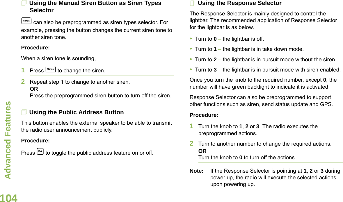 Advanced FeaturesEnglish104Using the Manual Siren Button as Siren Types Selectore can also be preprogrammed as siren types selector. For example, pressing the button changes the current siren tone to another siren tone.Procedure:When a siren tone is sounding, 1Press e to change the siren.2Repeat step 1 to change to another siren.ORPress the preprogrammed siren button to turn off the siren. Using the Public Address ButtonThis button enables the external speaker to be able to transmit the radio user announcement publicly.Procedure:Press c to toggle the public address feature on or off.Using the Response SelectorThe Response Selector is mainly designed to control the lightbar. The recommended application of Response Selector for the lightbar is as below.•Turn to 0 – the lightbar is off.•Turn to 1 – the lightbar is in take down mode.•Turn to 2 – the lightbar is in pursuit mode without the siren.•Turn to 3 – the lightbar is in pursuit mode with siren enabled.Once you turn the knob to the required number, except 0, the number will have green backlight to indicate it is activated. Response Selector can also be preprogrammed to support other functions such as siren, send status update and GPS.Procedure:1Turn the knob to 1, 2 or 3. The radio executes the preprogrammed actions.2Turn to another number to change the required actions. ORTurn the knob to 0 to turn off the actions.Note: If the Response Selector is pointing at 1, 2 or 3 during power up, the radio will execute the selected actions upon powering up.