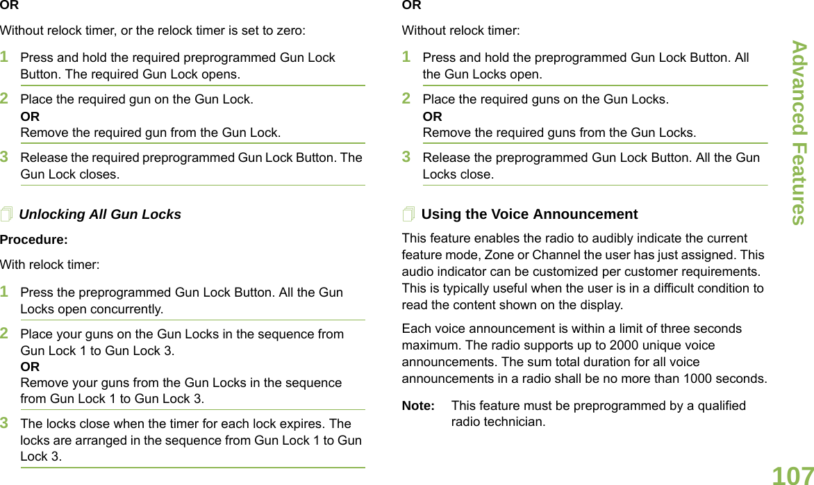 Advanced FeaturesEnglish107ORWithout relock timer, or the relock timer is set to zero:1Press and hold the required preprogrammed Gun Lock Button. The required Gun Lock opens. 2Place the required gun on the Gun Lock.OR Remove the required gun from the Gun Lock.3Release the required preprogrammed Gun Lock Button. The Gun Lock closes.Unlocking All Gun LocksProcedure:With relock timer:1Press the preprogrammed Gun Lock Button. All the Gun Locks open concurrently.2Place your guns on the Gun Locks in the sequence from Gun Lock 1 to Gun Lock 3.ORRemove your guns from the Gun Locks in the sequence from Gun Lock 1 to Gun Lock 3.3The locks close when the timer for each lock expires. The locks are arranged in the sequence from Gun Lock 1 to Gun Lock 3.ORWithout relock timer:1Press and hold the preprogrammed Gun Lock Button. All the Gun Locks open. 2Place the required guns on the Gun Locks.OR Remove the required guns from the Gun Locks.3Release the preprogrammed Gun Lock Button. All the Gun Locks close.Using the Voice AnnouncementThis feature enables the radio to audibly indicate the current feature mode, Zone or Channel the user has just assigned. This audio indicator can be customized per customer requirements. This is typically useful when the user is in a difficult condition to read the content shown on the display. Each voice announcement is within a limit of three seconds maximum. The radio supports up to 2000 unique voice announcements. The sum total duration for all voice announcements in a radio shall be no more than 1000 seconds.Note: This feature must be preprogrammed by a qualified radio technician.