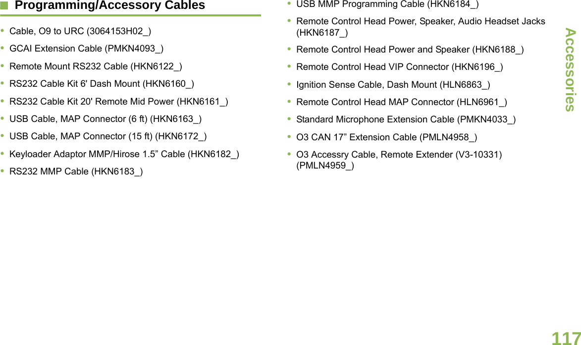 AccessoriesEnglish117Programming/Accessory Cables•Cable, O9 to URC (3064153H02_)•GCAI Extension Cable (PMKN4093_)•Remote Mount RS232 Cable (HKN6122_)•RS232 Cable Kit 6&apos; Dash Mount (HKN6160_)•RS232 Cable Kit 20&apos; Remote Mid Power (HKN6161_)•USB Cable, MAP Connector (6 ft) (HKN6163_)•USB Cable, MAP Connector (15 ft) (HKN6172_)•Keyloader Adaptor MMP/Hirose 1.5” Cable (HKN6182_)•RS232 MMP Cable (HKN6183_)•USB MMP Programming Cable (HKN6184_)•Remote Control Head Power, Speaker, Audio Headset Jacks (HKN6187_)•Remote Control Head Power and Speaker (HKN6188_)•Remote Control Head VIP Connector (HKN6196_)•Ignition Sense Cable, Dash Mount (HLN6863_)•Remote Control Head MAP Connector (HLN6961_)•Standard Microphone Extension Cable (PMKN4033_)•O3 CAN 17” Extension Cable (PMLN4958_)•O3 Accessry Cable, Remote Extender (V3-10331) (PMLN4959_)