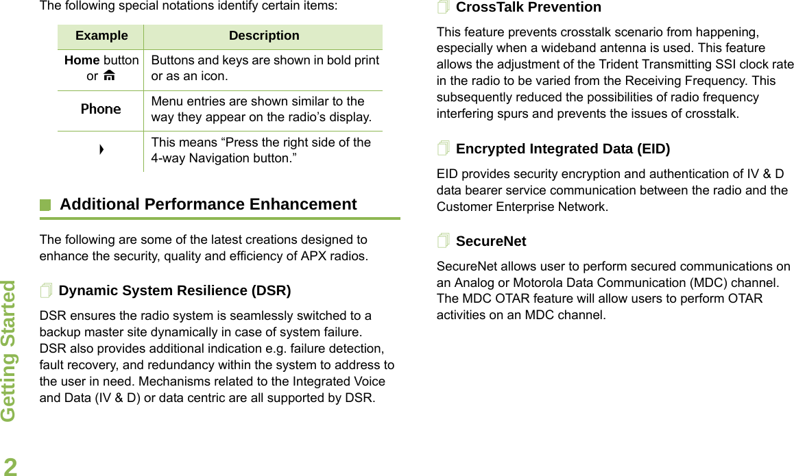 Getting StartedEnglish2The following special notations identify certain items:Additional Performance EnhancementThe following are some of the latest creations designed to enhance the security, quality and efficiency of APX radios.Dynamic System Resilience (DSR)DSR ensures the radio system is seamlessly switched to a backup master site dynamically in case of system failure. DSR also provides additional indication e.g. failure detection, fault recovery, and redundancy within the system to address to the user in need. Mechanisms related to the Integrated Voice and Data (IV &amp; D) or data centric are all supported by DSR.CrossTalk PreventionThis feature prevents crosstalk scenario from happening, especially when a wideband antenna is used. This feature allows the adjustment of the Trident Transmitting SSI clock rate in the radio to be varied from the Receiving Frequency. This subsequently reduced the possibilities of radio frequency interfering spurs and prevents the issues of crosstalk. Encrypted Integrated Data (EID) EID provides security encryption and authentication of IV &amp; D data bearer service communication between the radio and the Customer Enterprise Network.SecureNetSecureNet allows user to perform secured communications on an Analog or Motorola Data Communication (MDC) channel. The MDC OTAR feature will allow users to perform OTAR activities on an MDC channel.Example DescriptionHome button or HButtons and keys are shown in bold print or as an icon.Phone Menu entries are shown similar to the way they appear on the radio’s display.&gt;This means “Press the right side of the 4-way Navigation button.”