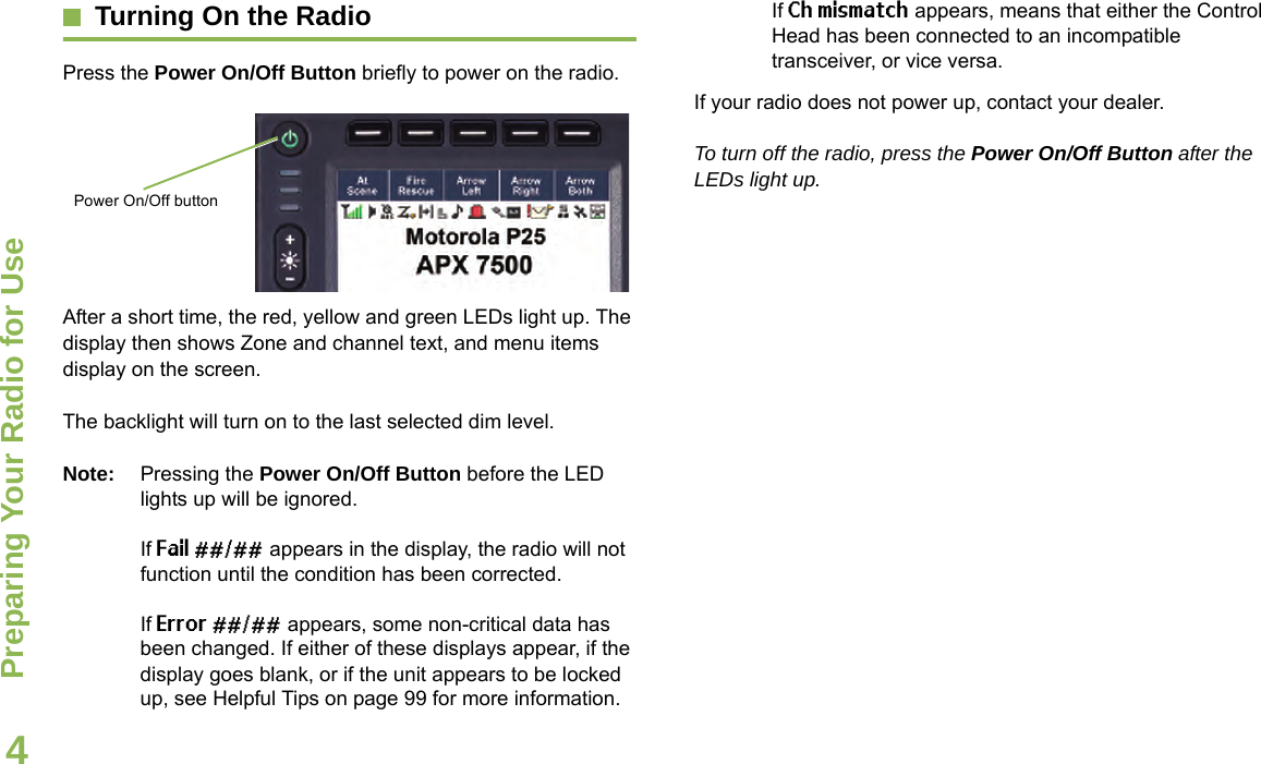 Preparing Your Radio for UseEnglish4Turning On the RadioPress the Power On/Off Button briefly to power on the radio.After a short time, the red, yellow and green LEDs light up. The display then shows Zone and channel text, and menu items display on the screen.The backlight will turn on to the last selected dim level.Note: Pressing the Power On/Off Button before the LED lights up will be ignored.If Fail ##/## appears in the display, the radio will not function until the condition has been corrected.If Error ##/## appears, some non-critical data has been changed. If either of these displays appear, if the display goes blank, or if the unit appears to be locked up, see Helpful Tips on page 99 for more information.If Ch mismatch appears, means that either the Control Head has been connected to an incompatible transceiver, or vice versa.If your radio does not power up, contact your dealer.To turn off the radio, press the Power On/Off Button after the LEDs light up.Power On/Off button