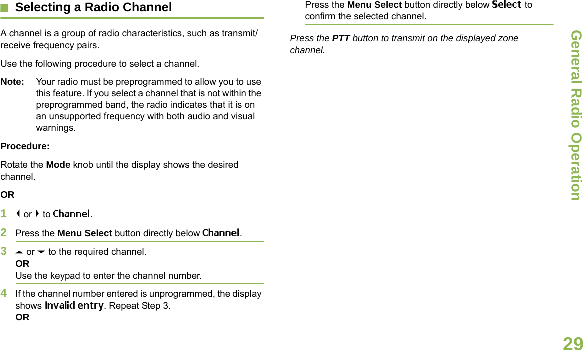General Radio OperationEnglish29Selecting a Radio ChannelA channel is a group of radio characteristics, such as transmit/receive frequency pairs.Use the following procedure to select a channel.Note: Your radio must be preprogrammed to allow you to use this feature. If you select a channel that is not within the preprogrammed band, the radio indicates that it is on an unsupported frequency with both audio and visual warnings.Procedure:Rotate the Mode knob until the display shows the desired channel.OR1&lt; or &gt; to Channel.2Press the Menu Select button directly below Channel.3U or D to the required channel.ORUse the keypad to enter the channel number.4If the channel number entered is unprogrammed, the display shows Invalid entry. Repeat Step 3.ORPress the Menu Select button directly below Select to confirm the selected channel.Press the PTT button to transmit on the displayed zone channel.