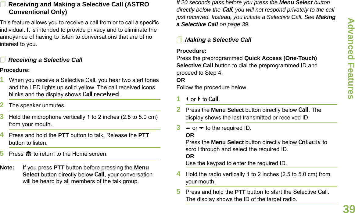 Advanced FeaturesEnglish39Receiving and Making a Selective Call (ASTRO Conventional Only)This feature allows you to receive a call from or to call a specific individual. It is intended to provide privacy and to eliminate the annoyance of having to listen to conversations that are of no interest to you.Receiving a Selective CallProcedure:1When you receive a Selective Call, you hear two alert tones and the LED lights up solid yellow. The call received icons blinks and the display shows Call received.2The speaker unmutes.3Hold the microphone vertically 1 to 2 inches (2.5 to 5.0 cm) from your mouth.4Press and hold the PTT button to talk. Release the PTT button to listen.5Press H to return to the Home screen.Note: If you press PTT button before pressing the Menu Select button directly below Call, your conversation will be heard by all members of the talk group.If 20 seconds pass before you press the Menu Select button directly below the Call, you will not respond privately to the call just received. Instead, you initiate a Selective Call. See Making a Selective Call on page 39.Making a Selective CallProcedure:Press the preprogrammed Quick Access (One-Touch) Selective Call button to dial the preprogrammed ID and proceed to Step 4. ORFollow the procedure below. 1&lt; or &gt; to Call.2Press the Menu Select button directly below Call. The display shows the last transmitted or received ID.3U or D to the required ID.ORPress the Menu Select button directly below Cntacts to scroll through and select the required ID.ORUse the keypad to enter the required ID.4Hold the radio vertically 1 to 2 inches (2.5 to 5.0 cm) from your mouth.5Press and hold the PTT button to start the Selective Call. The display shows the ID of the target radio.