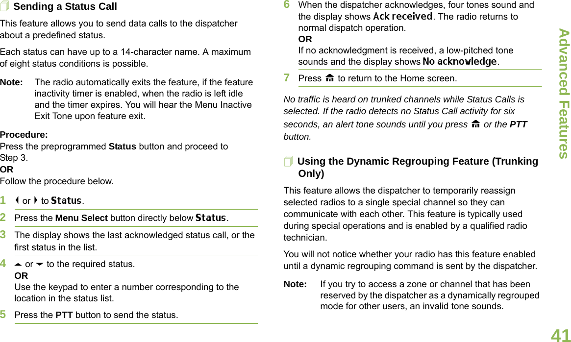 Advanced FeaturesEnglish41Sending a Status CallThis feature allows you to send data calls to the dispatcher about a predefined status.Each status can have up to a 14-character name. A maximum of eight status conditions is possible.Note: The radio automatically exits the feature, if the feature inactivity timer is enabled, when the radio is left idle and the timer expires. You will hear the Menu Inactive Exit Tone upon feature exit.Procedure:Press the preprogrammed Status button and proceed to Step 3. ORFollow the procedure below. 1&lt; or &gt; to Status.2Press the Menu Select button directly below Status. 3The display shows the last acknowledged status call, or the first status in the list.4U or D to the required status.ORUse the keypad to enter a number corresponding to the location in the status list.5Press the PTT button to send the status.6When the dispatcher acknowledges, four tones sound and the display shows Ack received. The radio returns to normal dispatch operation.ORIf no acknowledgment is received, a low-pitched tone sounds and the display shows No acknowledge.7Press H to return to the Home screen.No traffic is heard on trunked channels while Status Calls is selected. If the radio detects no Status Call activity for six seconds, an alert tone sounds until you press H or the PTT button.Using the Dynamic Regrouping Feature (Trunking Only)This feature allows the dispatcher to temporarily reassign selected radios to a single special channel so they can communicate with each other. This feature is typically used during special operations and is enabled by a qualified radio technician. You will not notice whether your radio has this feature enabled until a dynamic regrouping command is sent by the dispatcher.Note: If you try to access a zone or channel that has been reserved by the dispatcher as a dynamically regrouped mode for other users, an invalid tone sounds.