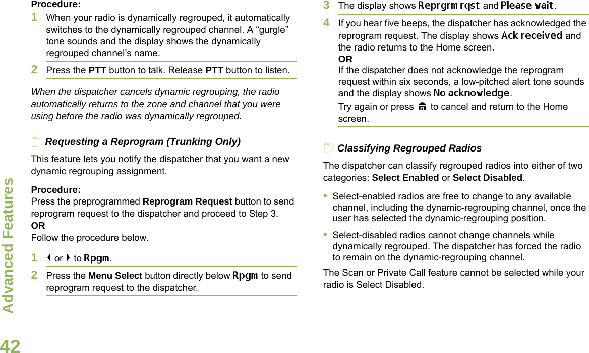 Advanced FeaturesEnglish42Procedure:1When your radio is dynamically regrouped, it automatically switches to the dynamically regrouped channel. A “gurgle” tone sounds and the display shows the dynamically regrouped channel’s name.2Press the PTT button to talk. Release PTT button to listen.When the dispatcher cancels dynamic regrouping, the radio automatically returns to the zone and channel that you were using before the radio was dynamically regrouped.Requesting a Reprogram (Trunking Only)This feature lets you notify the dispatcher that you want a new dynamic regrouping assignment.Procedure:Press the preprogrammed Reprogram Request button to send reprogram request to the dispatcher and proceed to Step 3.ORFollow the procedure below. 1&lt; or &gt; to Rpgm.2Press the Menu Select button directly below Rpgm to send reprogram request to the dispatcher.3The display shows Reprgrm rqst and Please wait.4If you hear five beeps, the dispatcher has acknowledged the reprogram request. The display shows Ack received and the radio returns to the Home screen.ORIf the dispatcher does not acknowledge the reprogram request within six seconds, a low-pitched alert tone sounds and the display shows No acknowledge.Try again or press H to cancel and return to the Home screen.Classifying Regrouped RadiosThe dispatcher can classify regrouped radios into either of two categories: Select Enabled or Select Disabled.•Select-enabled radios are free to change to any available channel, including the dynamic-regrouping channel, once the user has selected the dynamic-regrouping position.•Select-disabled radios cannot change channels while dynamically regrouped. The dispatcher has forced the radio to remain on the dynamic-regrouping channel.The Scan or Private Call feature cannot be selected while your radio is Select Disabled.