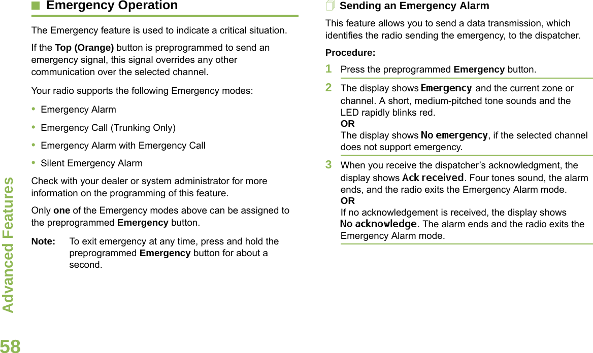 Advanced FeaturesEnglish58Emergency OperationThe Emergency feature is used to indicate a critical situation.If the Top (Orange) button is preprogrammed to send an emergency signal, this signal overrides any other communication over the selected channel.Your radio supports the following Emergency modes:•Emergency Alarm•Emergency Call (Trunking Only)•Emergency Alarm with Emergency Call•Silent Emergency AlarmCheck with your dealer or system administrator for more information on the programming of this feature.Only one of the Emergency modes above can be assigned to the preprogrammed Emergency button.Note: To exit emergency at any time, press and hold the preprogrammed Emergency button for about a second.Sending an Emergency AlarmThis feature allows you to send a data transmission, which identifies the radio sending the emergency, to the dispatcher.Procedure: 1Press the preprogrammed Emergency button.2The display shows Emergency and the current zone or channel. A short, medium-pitched tone sounds and the LED rapidly blinks red.ORThe display shows No emergency, if the selected channel does not support emergency.3When you receive the dispatcher’s acknowledgment, the display shows Ack received. Four tones sound, the alarm ends, and the radio exits the Emergency Alarm mode.ORIf no acknowledgement is received, the display shows No acknowledge. The alarm ends and the radio exits the Emergency Alarm mode.